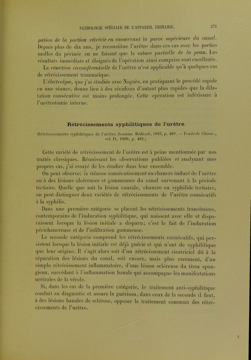 patiou de la portion rétrécie en conservant la paroi supérieure du canal. Depuis plus d(3 dix ans, je reconstitue 1 urètre dans ces cas avec les pai tics molles du périnée en ne faisant <|ue la suture partielle de la peau. Les résultats immédiats et éloignés de l’opération ainsi comprise sontexeellenls. La résection circonférentielle de l’urètre n’est applicable <ju à quelques cas de rétrécissement traumatique. L'électrolyte, que j’ai étudiée avec Noguès, en pratiquant le procédé rapide en une séance, donne lieu à des récidives d’autant plus rapides que la dila- tation consécutive est moins prolongée. Cette opération est intérieure a l’urétrotomie interne. Rétrécissements syphilitiques de l’urètre. (Rétrécissements syphilitiques île l’urètre. Semaine Médicale, 1893, p. 489. — Traité de Chirur., vol. IX, 1900, p. 482.) Cette variété de rétrécissement de l’urètre est à peine mentionnée par nos traités classiques. Réunissant les observations publiées et analysant mes propres cas, j’ai essayé de les étudier dans leur ensemble. On peut observer îa sténose consécutivement au chancre induré de l’urètre ou à des lésions ulcéreuses et gommeuses du canal survenant à la période tertiaire. Quelle que soit la lésion causale, chancre ou syphilide tertiaire, on peut distinguer deux variétés de rétrécissements de l’urètre consécutifs à la syphilis. Dans une première catégorie se placent les rétrécissements transitoires, contemporains de l’induration syphilitique, qui naissent avec elle et dispa- raissent lorsque la lésion initiale a disparu; c’est le fait de l’induration périchancreuse et de l’infiltration gommeuse. La seconde catégorie comprend les rétrécissements consécutifs, qui per- sistent lorsque la lésion initiale est déjà guérie et qui n’ont de syphilitique que leur origine. Il s’agit alors soit d’un rétrécissement cicatriciel dii à la réparation des lésions du canal, soit encore, mais plus rarement, d’un simple rétrécissement inflammatoire, d’une lésion scléreuse du tissu spon- gieux, succédant à l’inflammation banale qui accompagne les manifestations urétrales de la vérole. Si, dans les cas de la première catégorie, le traitement anti-syphilitique conduit au diagnostic et assure la guérison, dans ceux de la seconde il faut, à des lésions banales de sclérose, opposer le traitement commun des rétré- cissements de l’urètre.