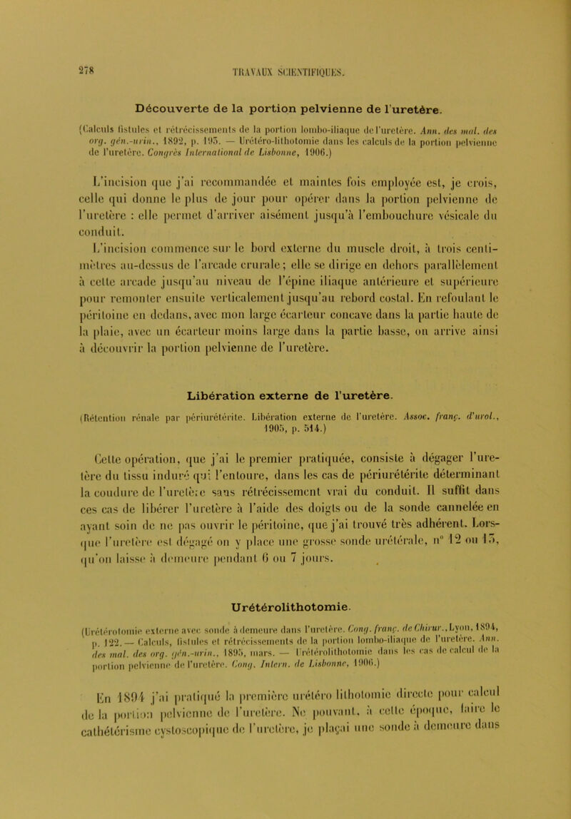 Découverte de la portion pelvienne de l’uretère. (Calculs fistules et rétrécissements de la portion lombo-iliaque de l’uretère. Ann. des mal. des o)y. yen.-in in., 1892, p. 193. — Urétéro-lilhotomie dans les calculs de la portion pelvienne de l’uretère. Congrès International de Lisbonne, 1906.) L’incision que j’ai recommandée et maintes fois employée est, je crois, celle qui donne le plus de jour pour opérer dans la portion pelvienne de l’uretère : elle permet d’arriver aisément jusqu’à l’embouchure vésicale du conduit. L’incision commence sur le bord externe du muscle droit, à trois centi- mètres au-dessus de l’arcade crurale; elle se dirige en dehors parallèlement à celte arcade jusqu'au niveau de l’épine iliaque antérieure et supérieure pour remonter ensuite verticalement jusqu’au rebord costal. En refoulant le péritoine en dedans, avec mon large écarteur concave dans la partie haute de la plaie, avec un écarteur moins large dans la partie basse, on arrive ainsi à découvrir la portion pelvienne de l’uretère. Libération externe de l’uretère. (Rétention rénale par periurétérite. Libération externe de l’uretère. Assoc. franç. d’urol., 1903, p. 514.) Celte opération, que j'ai le premier pratiquée, consiste à dégager l’ure- tère du tissu induré qui l’entoure, dans les cas de périurétérile déterminant la coudure de l’urclèie sans rétrécissement vrai du conduit. 11 suffit dans ces cas de libérer l’uretère à l’aide des doigts ou de la sonde cannelée en ayant soin de ne pas ouvrir le péritoine, que j’ai trouvé très adhérent. Lors- que l’uretère esl dégagé on y place une grosse sonde urétérale, n° 12 ou I o, qu’on laisse à demeure pendant 0 ou 7 jours. U rétérolithotomie. (Urétérotomie, externe avec sonde à demeure dans l’uretère. Cony. franç. deCIdrur.,Lyon, 1891, p j22.— Calculs, fistules el rétrécissements de la portion lombo-iliaque de 1 uretère. Ann. des mal. des ory. (jèn.-urin., 1895, mars. — Urétérolithotomie dans les cas de calcul de la portion pelvienne de l’uretère. Cony. Intcrn. de Lisbonne, 1906.) En 1894 j’ai pratiqué la première urélcro lithotomie directe pour calcul delà portion pelvienne de l’uretère. Ne pouvant, a celle époque, laite cathétérisme cysloscopiquc de l’uretère, je plaçai une sonde a demeure da le ms