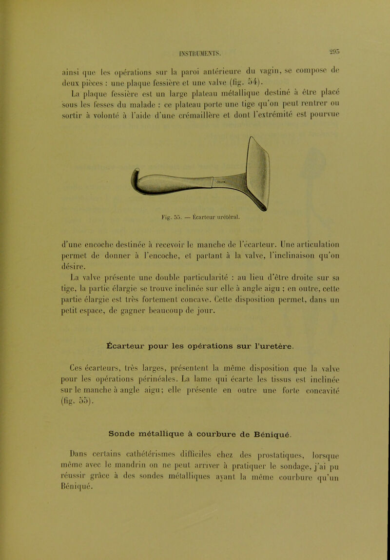 •29. ainsi que les opérations sur la paroi antérieure du vagin, se compose de deux pièces : une plaque fessière et une valve (lig. 54). La plaque fessière est un large plateau métallique destiné a être placé sous les fesses du malade : ce plateau porte une lige qu’on peut rentrer ou sortir à volonté à l’aide d’une crémaillère et dont l’extrémité est pourvue Fig. 55. — Écarteur urétéral. d’une encoche destinée à recevoir le manche de l’écarteur. Une articulation permet de donner à l’encoche, et partant à la valve, l’inclinaison qu’on désire. La valve présente une double particularité : au lieu d’être droite sur sa tige, la partie élargie se trouve inclinée sur elle à angle aigu ; en outre, cette partie élargie est très fortement concave. Celte disposition permet, dans un petit espace, de gagner beaucoup de jour. Écarteur pour les opérations sur l’uretère. Ces écarteurs, très larges, présentent la même disposition que la valve pour les opérations périnéales. La lame qui écarte les tissus est inclinée sur le manche à angle aigu; elle présente en outre une forte concavité (fig, 55). Sonde métallique à courbure de Béniqué. Dans certains cathétérismes dilficiles chez des prostatiques, lorsque même avec le mandrin on ne peut arriver à pratiquer le sondage, j’ai pu réussir grâce à des sondes métalliques ayant la même courbure qu’un Béniqué.