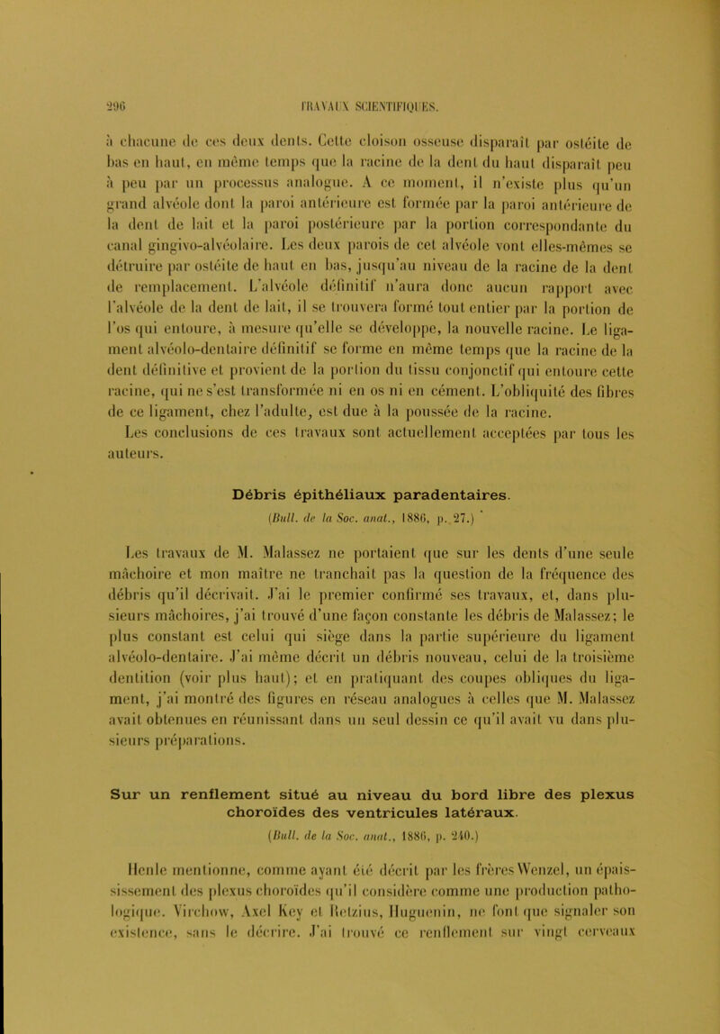 à chacune de ces deux dénis. Cette cloison osseuse disparaît par ostéite de bas en haut, en même temps que la racine de la dent du haut disparaît peu à peu par un processus analogue. À ce moment, il n’existe plus qu’un grand alvéole dont la paroi antérieure est formée par la paroi antérieure de la dent de lait et la paroi postérieure par la portion correspondante du canal gingivo-alvéolaire. Les deux parois de cet alvéole vont elles-mêmes se détruire par ostéite de haut en bas, jusqu’au niveau de la racine de la dent de remplacement. L'alvéole définitif n’aura donc aucun rapport avec l’alvéole de la dent de lait, il se trouvera formé tout entier par la portion de Los qui entoure, à mesure qu’elle se développe, la nouvelle racine. Le liga- ment alvéole-dentaire définitif se forme en même temps que la racine de la dent définitive et provient de la portion du tissu conjonctif qui entoure cette racine, qui ne s’est transformée ni en os ni en cément. L’obliquité des fibres de ce ligament, chez l’adulte, est due à la poussée de la racine. Les conclusions de ces travaux sont actuellement acceptées par tous les auteurs. Débris épithéliaux paradentaires. (Bull, de la Soc. anat., 1880, p. 27.) Les travaux de M. Malassez ne portaient que sur les dents d’une seule mâchoire et mon maître ne tranchait pas la question de la fréquence des débris qu’il décrivait. J’ai le premier confirmé ses travaux, et, dans plu- sieurs mâchoires, j’ai trouvé d’une façon constante les débris de Malassez; le plus constant est celui qui siège dans la partie supérieure du ligament alvéolo-denlaire. -l’ai même décrit un débris nouveau, celui de la troisième dentition (voir plus haut); et en pratiquant des coupes obliques du liga- ment, j’ai montré des figures en réseau analogues à celles que M. Malassez avait obtenues en réunissant dans un seul dessin ce qu’il avait vu dans plu- sieurs préparations. Sur un renflement situé au niveau du bord libre des plexus choroïdes des ventricules latéraux. (Bull, de la Soc. anat., 1880, p. 240.) Ilcnle mentionne, comme ayant été décrit par les frères Wenzel, un épais- sissement des plexus choroïdes qu’il considère comme une production patho- logique. Virchow, Axel l\cy et llelzius, Huguenin, ne font que signaler son existence, sans le décrire. J’ai trouvé ce renflement sur vingt cerveaux