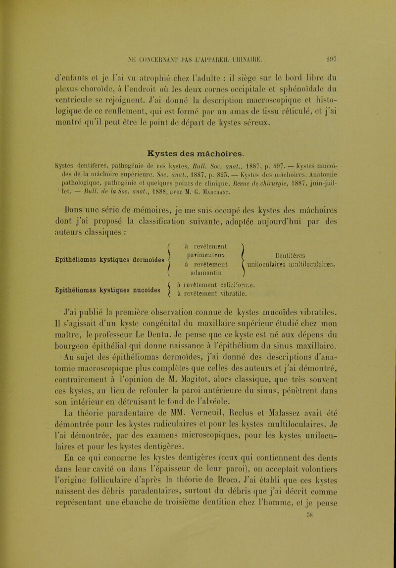 M'I ClIMiKRNA.Vr l*AS l/AI'l'ARKIL I HI.NAIHK. *2117 d’enlants et je l’ai vu atrophié chez l’adulte : il siège sur le bord libre du plexus choroïde, à l’endroit où les deux cornes occipitale et sphénoïdale du ventricule se rejoignent. J’ai donné la description macroscopique et histo- logique de ce renflement, qui est formé par un amas de tissu réticulé, et j’ai montré qu’il peut être le point de départ de kystes séreux. Kystes des mâchoires. Kystes dentiicres, pathogénie de ces kystes, Bull. Soc. anal., 1887, p. 497. — Kystes mucoï- des de la mâchoire supérieure. Soc. anal., 1887, p. 825. — Kystes des mâchoires. Anatomie pathologique, pathogénie et quelques points de clinique. Revue de chirurgie, 1887, juin-juil- let. — Bull, de la Soc. anal., 1888, avec M. G. Marchant. Dans une série de mémoires, je me suis occupé des kystes des mâchoires dont j’ai proposé la classification suivante, adoptée aujourd’hui par des auteurs classiques : Epithéliomas kystiques dermoïdes à revêtement pavimeuteux à revêtement adamantin Denlifères uniloculaires multiloculaires. ( à revêtement caliciforme. Epithéliomas kystiques nucoïdes à revêtement vibratilc. J’ai publié la première observation connue de kystes mucoïdes vibratiles. Il s’agissait d’un kyste congénital du maxillaire supérieur étudié chez mon maître, le professeur Le Dentu. Je pense que ce kyste est né aux dépens du bourgeon épithélial qui donne naissance à l’épithélium du sinus maxillaire. Au sujet des épithéliomas dermoïdes, j’ai donné des descriptions d’ana- tomie macroscopique plus complètes que celles des auteurs et j’ai démontré, contrairement à l’opinion de M. Magitot, alors classique, que très souvent ces kystes, au lieu de refouler la paroi antérieure du sinus, pénètrent dans son intérieur en détruisant le fond de l’alvéole. La théorie paradenlaire de MM. Verneuil, Reclus et Malassez avait été démontrée pour les kystes radiculaires et pour les kystes multiloculaires. Je l’ai démontrée, par des examens microscopiques, pour les kystes unilocu- laires et pour les kystes dentigères. En ce <|Ui concerne les kystes dentigères (ceux qui contiennent des dents dans leur cavité ou dans l’épaisseur de leur paroi), on acceptait volontiers l’origine folliculaire d’après la théorie de Rroca. J’ai établi que ces kystes naissent des débris paradenlaires, surtout du débris que j’ai décrit comme représentant une ébauche de troisième dentition chez l’homme, cl je pense 38