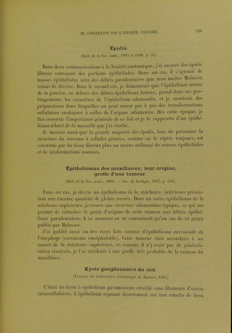 21)9 Épulis. (Bull. de la Soc. anal., 1885 et 1886, p. 25). Dans deux communications à la Société anatomique, j ai montré des épulis fibreux contenant des portions épithéliales. Dans un cas, il s agissait de masses épithéliales nées des débris paradenlaires que mon maître Malassez venait de décrire. Dans le second cas, je démontrais que 1 épithélium même de la gencive, en dehors des débris épithéliaux fœtaux, prend dans ses pro- longements les caractères de l’épilhélium adamantin, et je montrais des préparations dans lesquelles on peut suivre pas à pas des transformations cellulaires analogues à celles de l’organe adamantin. Dès celle époque, je fais ressortir l’importance générale de ce fait et je le rapproche d un épithé- lioma sébacé de la mamelle que j’ai étudié. Je montre aussi que la grande majorité des épulis, loin de présenter la structure du sarcome à cellules géantes, comme on le répète toujours, est constitué par du tissu fibreux plus ou moins mélangé de masses épithéliales et de néoformations osseuses. Épithéliomas des maxillaires; leur origine, greffe d’une tumeur. (Bull, de la Soc. anal., 1886. — Soc. de biologie, 1887, p. 018). Dans un cas, je décris un épithélioma de la mâchoire inférieure présen- tant une énorme quantité de globes cornés. Dans un autre épithélioma de la mâchoire supérieure, je trouve une structure adamantine typique, ce qui me permet de rattacher le point d’origine de cette tumeur aux débris épithé- liaux paradenlaires. A ce moment on ne connaissait qu’un cas de ce genre publié par Malassez. J’ai publié aussi un des rares faits connus d’ épithélioma carcinoïde de l’œsophage (carcinome encéphaloïde). Cette tumeur était secondaire à un cancer de la mâchoire supérieure, et, comme il n’y avait pas de générali- sation viscérale, je l’ai attribuée à une greffe très probable de la tumeur du maxillaire. Kyste ganglionnaire du cou. (Travaux du Laboratoire d'histologie, de Bouvier, 1885). G était un kyste a épithélium pavimenleux stratifié sans filaments d'union intercellulaires. L’épilhélium reposait directement sur une couche de tissu