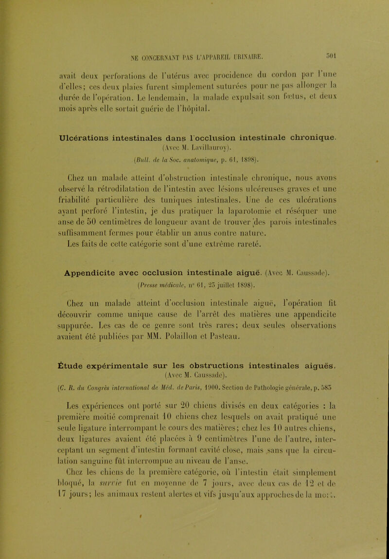 avait deux perforations de l’utérus avec procidence du cordon par 1 une d’elles; ces deux plaies lurent simplement suturées pour ne pas allonger la durée de l’opération. Le lendemain, la malade expulsait son Indus, et deux mois après elle sortait guérie de l’hôpital. Ulcérations intestinales dans l'occlusion intestinale chronique. (Avec M. Lavillauroy). (Bull, de la Soc. anatomique, p. 61, 1898). Chez un malade atteint d’obstruction intestinale chronique, nous avons observé la rétrodilalation de l’intestin avec lésions ulcéreuses graves et une friabilité particulière des tuniques intestinales. Une de ces ulcérations ayant perforé l’intestin, je dus pratiquer la laparotomie et réséquer une anse de 50 centimètres de longueur avant de trouver'des parois intestinales suffisamment fermes pour établir un anus contre nature. Les faits de celle catégorie sont d’une extrême rareté. Appendicite avec occlusion intestinale aiguë. (Avec M. Caussade). (Presse médicale, n° 61, 25 juillet 1898). Chez un malade atteint d’occlusion intestinale aiguë, l’opération fit découvrir comme unique cause de l’arrêt des matières une appendicite suppurée. Les cas de ce genre sont très rares; deux seules observations avaient été publiées par MM. Polaillon et Pasteau. Étude expérimentale sur les obstructions intestinales aiguës. (Avec M. Caussade). (C. IL du Congrès international de Mêd. de Paris, 1900. Section de Pathologie générale, p. 585 Les expériences ont porté sur 20 chiens divisés en deux catégories : la première moitié comprenait 10 chiens chez lesquels ou avait pratiqué une seule ligature interrompant le cours des matières; chez les 10 autres chiens, deux ligatures avaient été placées à 9 centimètres l’une de l’autre, inter- ceptant un segment d’intestin formant cavité close, mais sans que la circu- lation sanguine fût interrompue au niveau de l’anse. Chez les chiens de la première catégorie, où l’intestin était simplement bloqué, la survit! fui en moyenne de 7 jours, avec deux cas de 12 cl do 1 7 jours; les animaux restent alertes et vifs jusqu’aux approches de la moi l. i