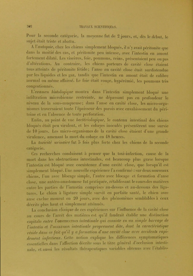 Pour la seconde catégorie, la moyenne fut de 2 jours, et, dès le début, le sujet était triste et abattu. A Y autopsie, chez les chiens simplement bloqués, il n’y avait péritonite que dans la moitié des cas, et péritonite peu intense, avec l’intestin en amont fortement dilaté. Les viscères, foie, poumons, reins, présentaient peu ou pas d’altérations. Au contraire, les chiens porteurs de cavité close étaient tous atteints de péritonite fétide; l’anse en cavité close était surdislenduc par les liquides et les gaz, tandis que l’intestin en amont était de calibre normal ou même affaissé. Le foie était rouge, hypérémié, les poumons très congestionnés. examen histologique montra dans l’intestin simplement bloqué une infiltration microbienne restreinte, ne dépassant pas en profondeur le niveau de la sous-muqueuse; dans l’anse en cavité close, les micro-orga- nismes traversaient toute l’épaisseur des parois avec envahissement du péri- toine et en l’absence de toute perforation. Enfin, au point de vue bactériologique, le contenu intestinal des chiens bloqués était peu virulent, et les cobayes inoculés présentèrent une survie de 10 jours. Les micro-organismes de la cavité close étaient d’une grande virulence, amenant la mort du cobaye en 48 heures. La toxicité urinaire fut 5 fois plus forte chez les chiens de la seconde catégorie. Ces recherches conduisent à penser que la loxi-infection, cause de la mort dans les obstructions intestinales, est beaucoup plus grave lorsque l’intestin est bloqué avec coexistence d’une cavité close, que lorsqu’il est simplement bloqué. Une nouvelle expérience l’a confirmé : sur deux nouveaux chiens, l’un avec blocage simple, l’autre avec blocage et formation d’anse close, une antéro-anastomose fut pratiquée, rétablissant leeoursdes matières entre les parties de l’intestin comprises au-dessus et au-dessous des liga- tures. Le chien à ligature simple survit en parfaite santé, le chien avec anse exclue mourut en 20 jours, avec des phénomènes semblables à ceux décrits plus haut et simplement atténués. La conclusion (Unique de ces expériences sur l’influence de la cavité close au cours de l’arrêt des matières est qu’il faudrait établir une distinction capitale entre Vobstruction intestinale qui consiste en un simple barrage (le l'intestin et /'occlusion intestinale proprement dite, dont la caractéristique réside dans ce fait qu'il y a formation d’une cavité close arec accidents rapi- dement infectieux. Cette notion explique les différences symptomatiques essentielles,dans l’affection décrite sous le titre général d’occlusion intesti- nale, et aussi les résultats thérapeutiques variables obtenus avec I établis-*