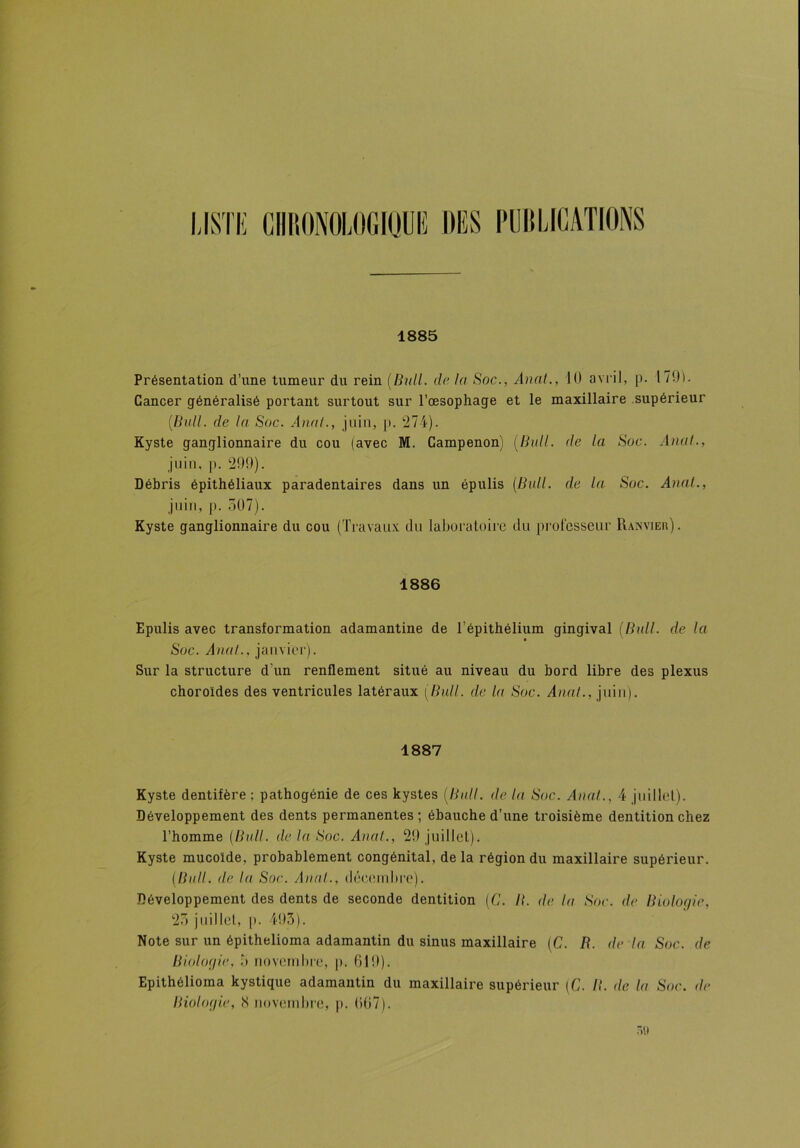 LISTE CHRONOLOGIQUE DES PUBLICATIONS 1885 Présentation d’une tumeur du rein (Bull, de la Soc., Anal., 10 avril, p. 170). Cancer généralisé portant surtout sur l’œsophage et le maxillaire supérieur (Bull. de la Soc. Anal., juin, p. 274). Kyste ganglionnaire du cou (avec M. Gampenon) (Bull, de la Soc. Anal., juin, p. 299), Débris épithéliaux paradentaires dans un épulis (Bull, de la Soc. Anal., juin, p. 507). Kyste ganglionnaire du cou (Travaux du laboratoire du professeur Ranvier). 1886 Epulis avec transformation adamantine de l’épithélium gingival (Bull, de la Soc. Anal., janvier). Sur la structure d’un renflement situé au niveau du bord libre des plexus choroïdes des ventricules latéraux (Bull, de la Soc. Anal., juin). 1887 Kyste dentifère ; pathogénie de ces kystes (Bull, de la Soc. Anal., 4 juillet). Développement des dents permanentes; ébauche d’une troisième dentition chez l’homme (Bull, de la Soc. Anal., 29 juillet). Kyste mucoïde, probablement congénital, delà région du maxillaire supérieur. (Bull, de la Soc. Anal., décembre). Développement des dents de seconde dentition (G. B. de la Soc. de Biologie, 25 juillet, p. 493). Note sur un épithelioma adamantin du sinus maxillaire (C. R. de la Soc. de Biologie, 3 novembre, p. 619). Epithélioma kystique adamantin du maxillaire supérieur (C. /?. de la Soc. de Biologie, 8 novembre, p. 667).