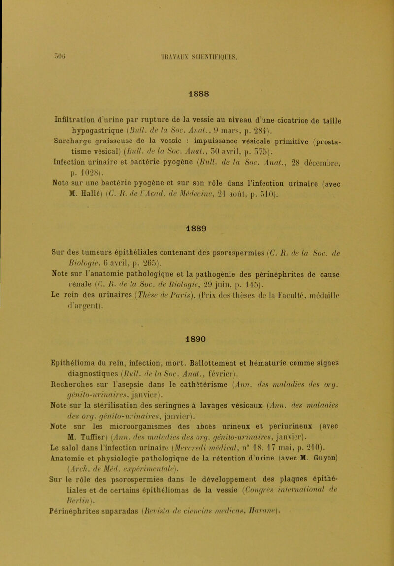 1888 Infiltration d'urine par rupture de la vessie au niveau d une cicatrice de taille hypogastrique (Bull. de la Soc. Anal., 9 mars, p. 284). Surcharge graisseuse de la vessie : impuissance vésicale primitive (prosta- tisme vésical) (Bull. de la Soc. Anal., 50 avril, p. 575). Infection urinaire et bactérie pyogène (Bull, delà Soc. Anat., 28 décembre, p. 1028). Note sur une bactérie pyogène et sur son rôle dans l’infection urinaire (avec M. Hallé) (C. B. de l'Acad, de Médecine, 21 août, p. 510). 1889 Sur des tumeurs épithéliales contenant des psorospermies (C. R. de la Soc. de Biologie, 0 avril, p. 265). Note sur 1 anatomie pathologique et la pathogénie des périnéphrites de cause rénale (6'. B. de la Soc. de Biologie, 29 juin, p. 145). Le rein des urinaires (Thèse de Paris). (Prix des thèses de la Faculté, médaille d’argent). 1890 Epithélioma du rein, infection, mort. Ballottement et hématurie comme signes diagnostiques (Bull, delà Soc. Anal., février). Recherches sur l'asepsie dans le cathétérisme (Ann. des maladies <les org. génito-urinaires, janvier). Note sur la stérilisation des seringues à lavages vésicaux [Ann. des maladies des org. génilo-urinaires, janvier). Note sur les microorganismes des abcès urineux et périurineux (avec M. Tuffier) (Ann. des maladies des org. génilo-urinaires, janvier). Le salol dans l’infection urinaire (Mercredi médical, n° 18, 17 mai, p. 210). Anatomie et physiologie pathologique de la rétention d'urine (avec M. Guyon) (Arch. de Méd. expérimentale). Sur le rôle des psorospermies dans le développement des plaques épithé- liales et de certains épithéliomas de la vessie (Congrès international de Berlin). Périnéphrites suparadas (Revis!a de cieneias médiras, Ilarane).