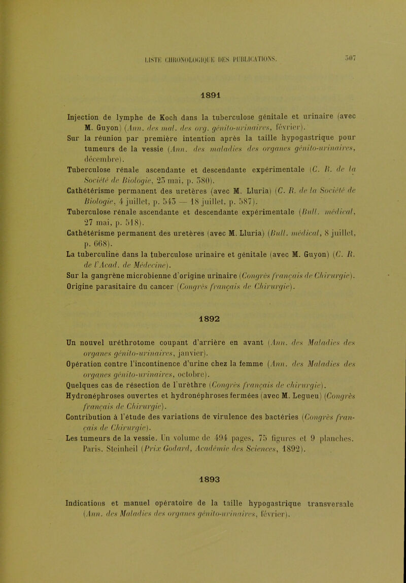 LISTK ClIltO.NOLOIllOliK DKS l'IütUCAÏÏO.NS. 507 1891 Injection de lymphe de Koch dans la tuberculose génitale et urinaire (avec M. Guyon) (Ann. de,s mal. des org. génito-urinaires, février). Sur la réunion par première intention après la taille hypogastrique pour tumeurs de la vessie (Ann. des maladies des organes génito-urinaires, décembre). Tuberculose rénale ascendante et descendante expérimentale {C. II. de la Société de Biologie, 25 mai, p. 580). Cathétérisme permanent des uretères (avec M. Lluria) (C. II. de la Société de Biologie, 4 juillet, p. 545 — 18 juillet, p. 587). Tuberculose rénale ascendante et descendante expérimentale (Bull, médical, 27 mai, p. 518). Cathétérisme permanent des uretères (avec M. Lluria) (Bull, médical, 8 juillet, p. 068). La tuberculine dans la tuberculose urinaire et génitale (avec M. Guyon) (C. R. de VAcad, de Médecine). Sur la gangrène microbienne d’origine urinaire {Congrès français de Chirurgie). Origine parasitaire du cancer (Congrès français de Chirurgie). 1892 Un nouvel uréthrotome coupant d’arrière en avant (Ann. des Maladies des organes génito-urinaires, janvier). Opération contre l’incontinence d’urine chez la femme (Ann. des Maladies des organes génito-urinaires, octobre). Quelques cas de résection de l’urèthre (Congrès français de chirurgie). Hydronéphroses ouvertes et hydronéphroses fermées (avec M. Legueu) (Congrès français de Chirurgie). Contribution à l’étude des variations de virulence des bactéries (Congrès fran- çais de Chirurgie). Les tumeurs de la vessie. Un volume de 494 pages, 75 figures et 9 planches. Paris. Steinheil (Prix Godard, Académie des Sciences, 1892). 1893 Indications et manuel opératoire de la taille hypogastrique transversale (Ann. des Maladies des organes génito-urinaires, lévrier).