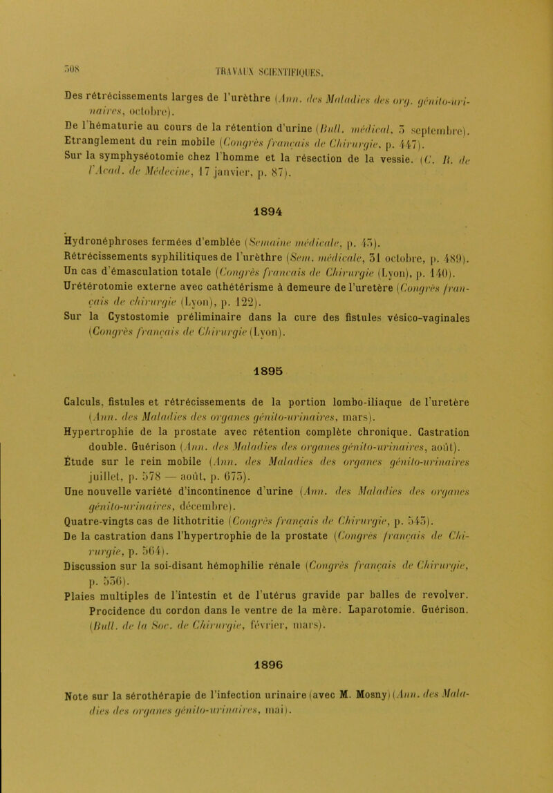 r.os Des rétrécissements larges de l’urèthre (Ann. des Maladies des org. génito-uri- naires, octobre). De l'hématurie au cours de la rétention d’urine (Bull, médical, 3 septembre). Etranglement du rein mobile (Congrès français de Chirurgie, p. 447). Sur la symphyséotomie chez l'homme et la résection de la vessie. (C. ]{. de I Acad, de Médecine, 17 janvier, p. 87). 1894 Hydronéphroses fermées d’emblée {Semaine médicale, p. 45). Rétrécissements syphilitiques de l'urèthre (Sem. médicale, 51 octobre, p. 489.). Un cas d'émasculation totale (Congrès français de Chirurgie (Lyon), p. 140). Urétérotomie externe avec cathétérisme à demeure de l’uretère (Congrès f ran- çais de chirurgie (Lyon), p. 122). Sur la Cystostomie préliminaire dans la cure des fistules vésico-vaginales (Congrès français de Chirurgie (Lyon). 1895 Calculs, fistules et rétrécissements de la portion lombo-iliaque de l’uretère (Ann. des Maladies des organes génito-urinaires, mars). Hypertrophie de la prostate avec rétention complète chronique. Castration double. Guérison (Ann. des Maladies des organes génito-urinaires, aoùl). Étude sur le rein mobile (Ann. des Maladies des organes (génito-urinaires juillet, p. 578 — aoùl, p. 673). Une nouvelle variété d’incontinence d’urine (Ann. des Maladies des organes génito-urinaires, décembre). Quatre-vingts cas de lithotritie (Congrès français de Chirurgie, p. 543). De la castration dans l’hypertrophie de la prostate (Congrès français de Chi- rurgie, p. 564). Discussion sur la soi-disant hémophilie rénale (Congrès français de Chirurgie, p. 536). Plaies multiples de l’intestin et de l’utérus gravide par balles de revolver. Procidence du cordon dans le ventre de la mère. Laparotomie. Guérison. (Hall, de la Soc. de Chirurgie, février, mars). 1896 Note sur la sérothérapie de l’infection urinaire (avec M. Mosny) (Ann. des Mala- dies <les organes génito-urinaires, mai).