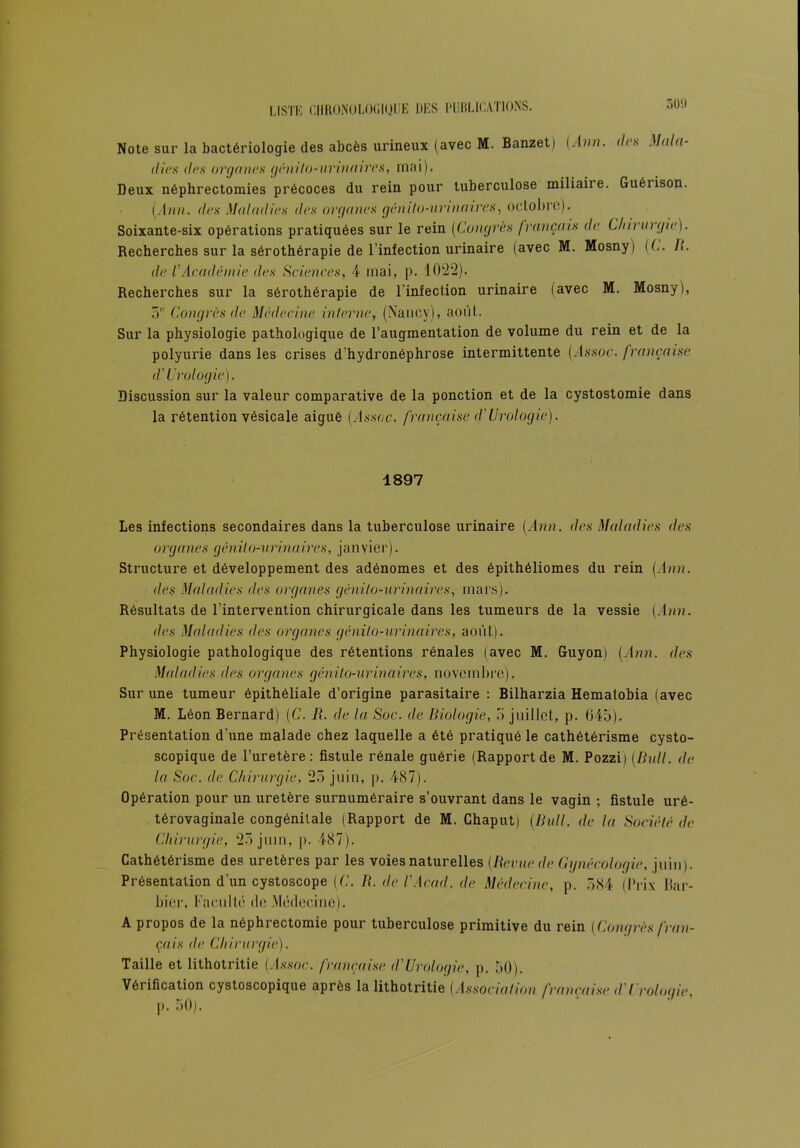 Note sur la bactériologie des abcès urineux (avec M. Banzet) (.Ann. de.s Mala- dies des organes génito-urinaires, mai). Deux néphrectomies précoces du rein pour tuberculose miliaiie. Guérison. [Ann. des Maladies des organes génito-uri n aire s, octobre). Soixante-six opérations pratiquées sur le rein [Congrès français de Clnrnrgie). Recherches sur la sérothérapie de l'infection urinaire (avec M. Mosny) (C. I>. de l'Académie des Sciences, 4 mai, p. 1022). Recherches sur la sérothérapie de l'infection urinaire (avec M. Mosny), 51' Congrès de Médecine interne, (Nancy), août. Sur la physiologie pathologique de l’augmentation de volume du rein et de la polyurie dans les crises d’hydronéphrose intermittente j^lssoc. française d'Urologie). Discussion sur la valeur comparative de la ponction et de la cystostomie dans la rétention vésicale aigué (/I.s.syjc. française d'Urologie). 1897 Les infections secondaires dans la tuberculose urinaire [Ann. des Maladies des organes génito-urinaires, janvier). Structure et développement des adénomes et des épithéliomes du rein [Ann. des Maladies des organes génito-urinaires, mars). Résultats de l’intervention chirurgicale dans les tumeurs de la vessie [Ann. des Maladies des organes génito-urinaires, août). Physiologie pathologique des rétentions rénales (avec M. Guyon) [Ann. des Maladies des organes génito-urinaires, novembre). Sur une tumeur épithéliale d’origine parasitaire : Bilharzia Hematobia (avec M. Léon Bernard) [C. R. de la Soc. de Biologie, o juillet, p. 645). Présentation d'une malade chez laquelle a été pratiqué le cathétérisme cysto- scopique de l’uretère: fistule rénale guérie (Rapportde M. Pozzi) [Bull, de la Soc. de Chirurgie, 25 juin, p. 487). Opération pour un uretère surnuméraire s’ouvrant dans le vagin ; fistule uré- térovaginale congénitale (Rapport de M. Chaput) (Bull, de la Société de Chirurgie, 25 juin, p. 487). Cathétérisme des uretères par les voies naturelles [Berne de Gynécologie, juin). Présentation d'un cystoscope [C. B. de l'Acad. de Médecine, p. 584 (Prix bar- bier, Faculté de .Médecine). A propos de la néphrectomie pour tuberculose primitive du rein [Congrès fran- çais <le Chirurgie). Taille et lithotritie (Æs.sw. française <l'Urologie, p. 50). Vérification cystoscopique après la lithotritie [Association française d Urologie