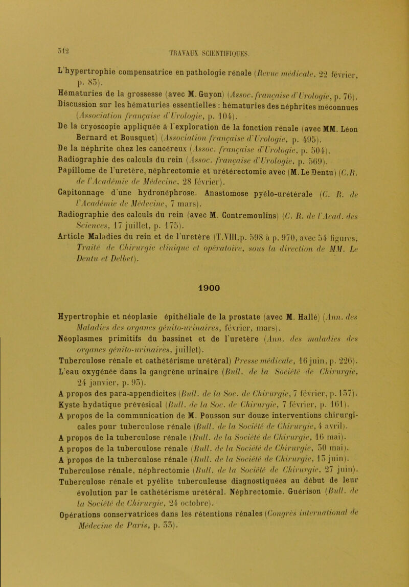 L hypertrophie compensatrice en pathologie rénale (Revue médicale, 22 février p. 85). Hématuries de la grossesse (avec M. Guyon) (Assoc. française d'Urologie, p. 70). Discussion sur les hématuries essentielles : hématuries des néphrites méconnues (Association française (l'Urologie, p. 104). De la cryoscopie appliquée à l’exploration de la fonction rénale (avec MM. Léon Bernard et Bousquet) (Association française (VUrologie, p. 495). De la néphrite chez les cancéreux (.Issoc. française (l'Urologie, p. 504). Radiographie des calculs du rein (Assoc. française d'Urologie. p. 509). Papillome de l'uretère, néphrectomie et urétérectomie avec (M. Le Dentu) (C.R. de l'Académie de Médecine, 28 février). Capitonnage d'une hydronéphrose. Anastomose pyélo-urétérale (G. R. de l'Académie de Médecine, 7 mars). Radiographie des calculs du rein (avec M. Contremoulins) (G. R. de l'Acad. des Sciences, 17 juillet, p. 175). Article Maladies du rein et de l'uretère (T.Vlll,p. 598 à p. 970, avec 54 figures, Traité de Chirurgie clinique et opératoire, sous la direction de MM. Le Dentu et Delbet). 1900 Hypertrophie et néoplasie épithéliale de la prostate (avec M. Hallé) (Ann. des Maladies des organes génito-urinaires, février, mars). Néoplasmes primitifs du bassinet et de l'uretère (Ann. des maladies des organes génito-urinaires, juillet). Tuberculose rénale et cathétérisme urétéral) Presse médicale, 16 juin, p. 220). L eau oxygénée dans la gangrène urinaire (Bull, de la Société de Chirurgie, 24 janvier, p. 93). A propos des para-appendicites (Bull, de la Soc. de Chirurgie, 7 février, p. 157). Kyste hydatique prévésical (Rult. de la Soc. de Chirurgie, 7 février, p. 101). A propos de la communication de M. Pousson sur douze interventions chirurgi- cales pour tuberculose rénale (Bull, de la Société de Chirurgie, 4 avril). A propos de la tuberculose rénale (Bull, de la Société de Chirurgie, 10 mai). A propos de la tuberculose rénale (Bull, de la Société de Chirurgie, 50 mai). A propos de la tuberculose rénale (Bull, de la Société de Chirurgie, 15 juin). Tuberculose rénale, néphrectomie (llull. de la Société de Chirurgie, 27 juin). Tuberculose rénale et pyélite tuberculeuse diagnostiquées au début de leur évolution par le cathétérisme urétéral. Néphrectomie. Guérison (Bull, de la Société de Chirurgie, 24 octobre). Opérations conservatrices dans les rétentions rénales (Congrès international de