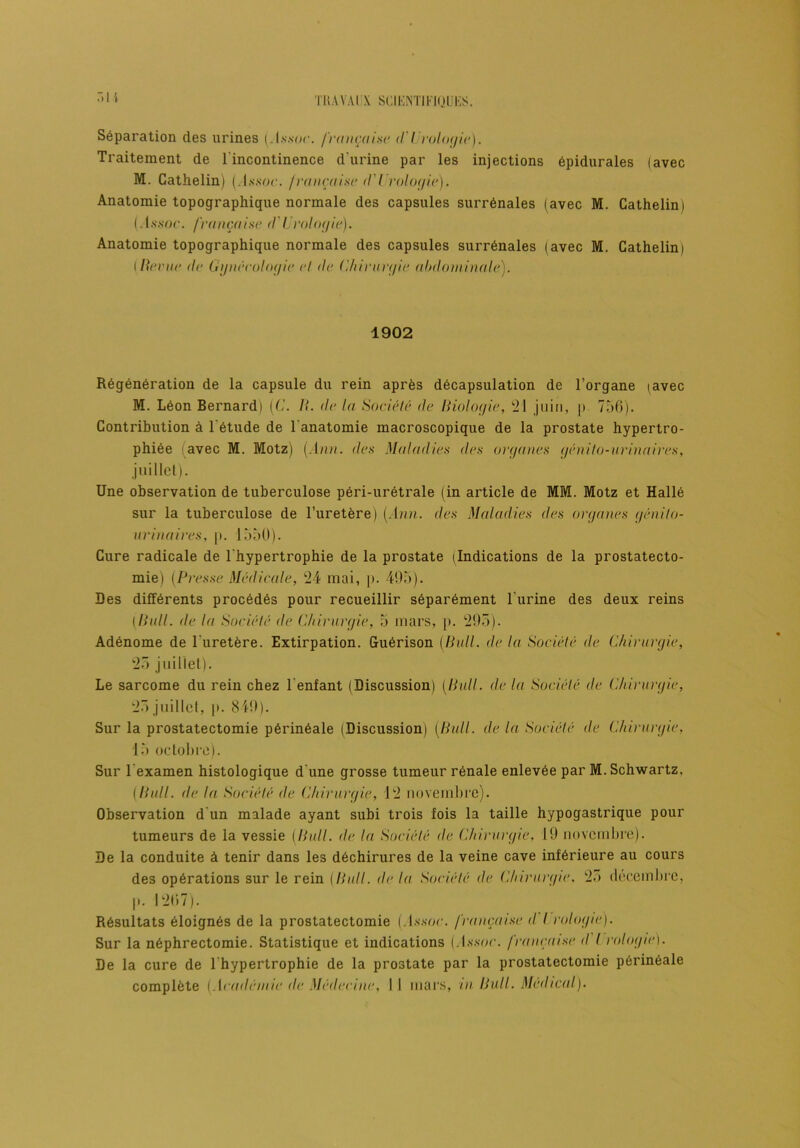 Séparation des urines (.T.s.s-or. française d'Urologie). Traitement de l'incontinence d'urine par les injections épidurales (avec M. Cathelin) (.1 ssuc. française d Urologie). Anatomie topographique normale des capsules surrénales (avec M. Cathelin) (Jjïsoc. française d'Urologie). Anatomie topographique normale des capsules surrénales (avec M. Cathelin) I Berne de Gynécologie et de Chirurgie abdominale). 1902 Régénération de la capsule du rein après décapsulation de l’organe (avec M. Léon Bernard) (C. II. de la Société de Biologie, 21 juin, p 756). Contribution à l'étude de l'anatomie macroscopique de la prostate hypertro- phiée avec M. Motz) [Ann. des Maladies des organes génito-urinaires, juillet). Une observation de tuberculose péri-urétrale (in article de MM. Motz et Hallé sur la tuberculose de l’uretère) [Ann. des Maladies des organes génito- urinaires, |>. 1550). Cure radicale de l'hypertrophie de la prostate (Indications de la prostatecto- mie) (Presse Médicale, 24 mai, p. 495). Des différents procédés pour recueillir séparément l'urine des deux reins (Bull, de la Société de Chirurgie, 5 mars, p. 295). Adénome de l'uretère. Extirpation. Guérison [Bull, de la Société de Chirurgie, 25 juillet). Le sarcome du rein chez lenfant (Discussion) (Bull, de la Société de Chirurgie, 25 juillet, |>. 819). Sur la prostatectomie périnéale (Discussion) [Bull, de la Société de Chirurgie, 15 octobre). Sur l’examen histologique d'une grosse tumeur rénale enlevée par M. Schwartz. (Bull, de la Société de Chirurgie, 12 novembre). Observation d'un malade ayant subi trois fois la taille hypogastrique pour tumeurs de la vessie (Bull, de la Société de Chirurgie, 19 novembre). De la conduite à tenir dans les déchirures de la veine cave inférieure au cours des opérations sur le rein [Bull, de la Société de Chirurgie, 25 décembre, |>. 1267). Résultats éloignés de la prostatectomie (.l.ssoe. française <1 I rologie). Sur la néphrectomie. Statistique et indications (yl.s.soc. française d I rologie). De la cure de l'hypertrophie de la prostate par la prostatectomie périnéale complète [Académie de Médecine, Il mars, m Bull. Medical).