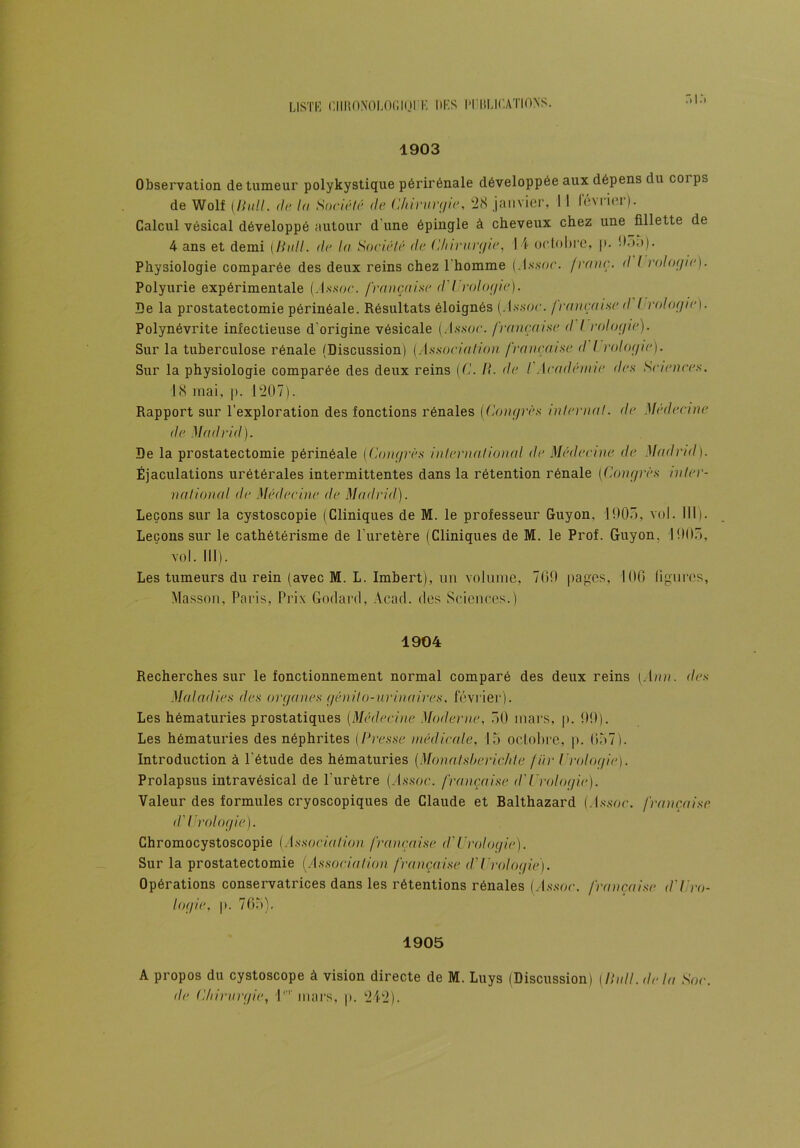 LISTE CllliONOLOCIOI E DES ITIiLICATIONS. 1903 Observation de tumeur polykystique périrénale développée aux dépens du coi ps de Wolf (,Pull. de la Société de Chirurgie, 28 janvier, I ! février). Calcul vésical développé autour d’une épingle à cheveux chez une fillette de 4 ans et demi (Pull. <le lu Société de Chirurgie, 14 octobre, |>. boa). Physiologie comparée des deux reins chez 1 homme (.In.soc. franc. <I I rologic). Polyurie expérimentale (,-l.s.soc. française d'Urologie). De la prostatectomie périnéale. Résultats éloignés ( l.s-.sor. française d I rologic). Polynévrite infectieuse d'origine vésicale (/Essor. française d I rologic). Sur la tuberculose rénale (Discussion) (Association française d I rologic). Sur la physiologie comparée des deux reins (C. IC de I Académie des Sciences. 18 mai, p. 1207). Rapport sur l'exploration des fonctions rénales (Congrès internat, de Médecine de Madrid). De la prostatectomie périnéale (Congrès international de Médecine de Madrid). Éjaculations urétérales intermittentes dans la rétention rénale (Congrès inter- national de Médecine de Madrid). Leçons sur la cystoscopie (Cliniques de M. le professeur Guyon. 100”), vol. 111). Leçons sur le cathétérisme de l’uretère (Cliniques de M. le Prof. Guyon. 1005, vol. III). Les tumeurs du rein (avec M. L. Imbert), un volume, 700 pages, 100 ligures, Masson, Paris, Prix Godard, Acad, des Sciences.) 1904 Recherches sur le fonctionnement normal comparé des deux reins (.1////. des Maladies des organes génito-urinaires, février). Les hématuries prostatiques (Médecine Moderne, 50 mars, p. 00). Les hématuries des néphrites (Presse médicale, 15 octobre, p. 057). Introduction à l'étude des hématuries (Monalsberichte fiir Urologie). Prolapsus intravésical de l'urètre (/ls.soc. française d'Urologie). Valeur des formules cryoscopiques de Claude et Balthazard (Assoc. française <f Urologie). Chromocystoscopie (Association française d'Urologie). Sur la prostatectomie (Association française (VUrologie). Opérations conservatrices dans les rétentions rénales (/Essor. française d'Uro- logie, p. 765). 1905 A propos du cystoscope à vision directe de M. Luys (Discussion) (Pull, delà Soc. de Chirurgie, l1'1' mars, p. 242).