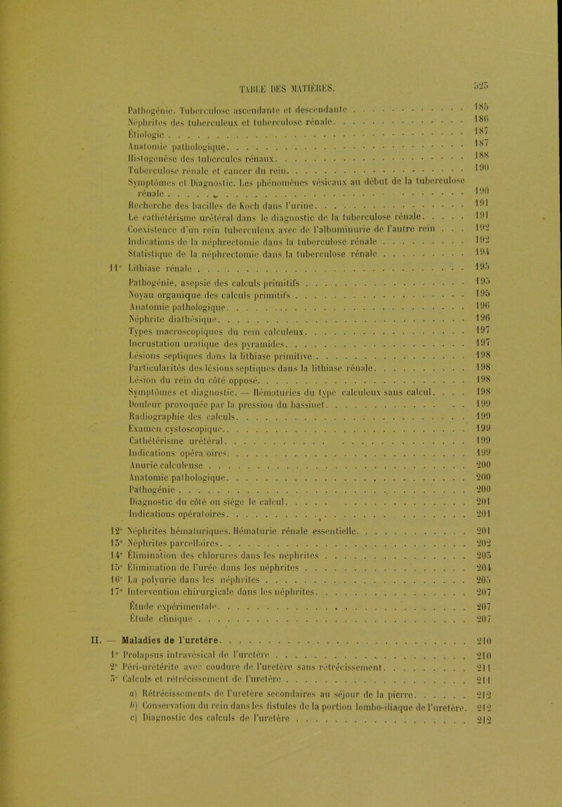 Pathogénie. Tuberculose ascendante et descendante Néphrites des tuberculeux et tuberculose rénale _ Etiologie ^ Anatomie pathologique ^<v'< llislogcnèse des tubercules rénaux Tuberculose rénale et cancer du rein Symptômes et Diagnostic. Les phénomènes vésicaux au début de la tuberculose rénale » 190 Recherche des bacilles de Koch dans l’urine 191 Le cathétérisme urétéral dans le diagnostic de la tuberculose rénale 191 Coexistence d’un rein tuberculeux avec de l'albuminurie de l’autre rein . . . ID'- Indications de la néphrectomie dans la tuberculose rénale . 192 Statistique de la néphrectomie dans la tuberculose rénale IDA M Lithiase rénale 195 Pathogénie, asepsie des calculs primitifs 195 Noyau organique des calculs primitifs 195 Anatomie pathologique ID<i Néphrite dialhésique 196 Types macroscopiques du rein calculeux 197 Incrustation uralique des pyramides 197 Lésions septiques dans la lithiase primitive 198 Particularités des lésions septiques dans la lithiase rénale 198 Lésion du rein du côté opposé 198 Symptômes et diagnostic.— Hématuries du type calculeux sans calcul. . . . 198 Douleur provoquée par la pression du bassinet 199 Radiographie des calculs 199 Examen cystoscopique 199 Cathétérisme urétéral 199 Indications opératoires 199 Anurie calculeuse 200 Anatomie pathologique 200 Palhogénie 200 Diagnostic du côté ou siège le calcul 201 Indications opératoires 201 12 Néphrites hémaluriques. Hématurie rénale essentielle 201 13° Néphrites parcellaires 202 14 Elimination des chlorures dans les néphriles 203 15” Elimination de l’urée dans les néphrites 204 10” La polyurie dans les néphrites 205 17” Intervention chirurgicale dans les néphrites 207 Elude expérimentale 207 Elude clinique 207 II. — Maladies de l’uretère. 210 1° Prolapsus inlravcsical de l’uretère 210 2” Péri-urétérite avec coudure de l’uretère sans rétrécissement 211 3” Calculs et rétrécissement de l’uretère 211 a) Rétrécissements de l’uretère secondaires au séjour de la pierre 212 />) Conservation du rein dans les fistules de la portion lombo-iliaque de l’uretère. 212 c) Diagnostic des calculs de l’uretère 212