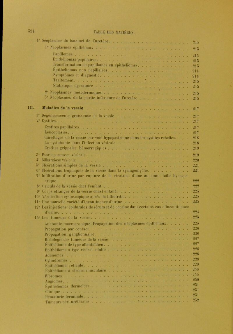 4 Néoplasmes du bassinet de l’uretère 1° Néoplasmes épithéliaux Papillomes Épithéliomas papillaires Transformation de papillomes en épilhéliomes Épithéliomas non papillaires Symptômes et diagnostic Traitement Statistique opératoire 2° Néoplasmes mésodermiques 3° Néoplasmes de la partie inférieure de l’uretère 213 213 213 213 213 214 214 213 213 III. — Maladies de la vessie 217 1 Dégénérescence graisseuse de la vessie 2“ Cystites Cystites papillaires Leucoplasies. . • • Curettages de la vessie par voie hypogastrique dans les cystites rebelles. . . . La cystotomie dans l’infection vésicale Cystites grippales hémorragiques 5° Psorospermose vésicale 4'' Bilharziose vésicale 5 Ulcérations simples de la vessie 0° Ulcérations trophiques de la vessie dans la syringomyéiie 7 Infiltration d’urine par rupture de la cicatrice d’une ancienne taille hypogas- trique 8° Calculs de la vessie chez l’enfant 9“ Corps étranger de la vessie chezl’enfant 10” Vérification cystoscopique après la litholrilie. . . 11° Une nouvelle variété d'incontinence d’urine 12J Les injections épidurales de sérum et de cocaïne dans certains cas d'incontinence d’urine 13 Les tumeurs de la vessie. . : Anatomie macroscopique. Propagation des néoplasmes épithéliaux Propagation par contact Propagatjon ganglionnaire Histologie des tumeurs delà vessie Épithélioma de type allantoïdien Épithélioma à type vésical adulte Adénomes Cylindromes Épithélioma réticulé Épithélioma à stroma musculaire Fibromes Angiomes Épithéliomas dermoïdes Clinique - Hématurie terminale Tumeurs péri-urétérales ’ 217 217 217 217 218 21S 219 219 220 221 221 222 222 223 223 223 224 225 223 220 226 227 227 228 228 228 229 250 250 230 231 251 251 252