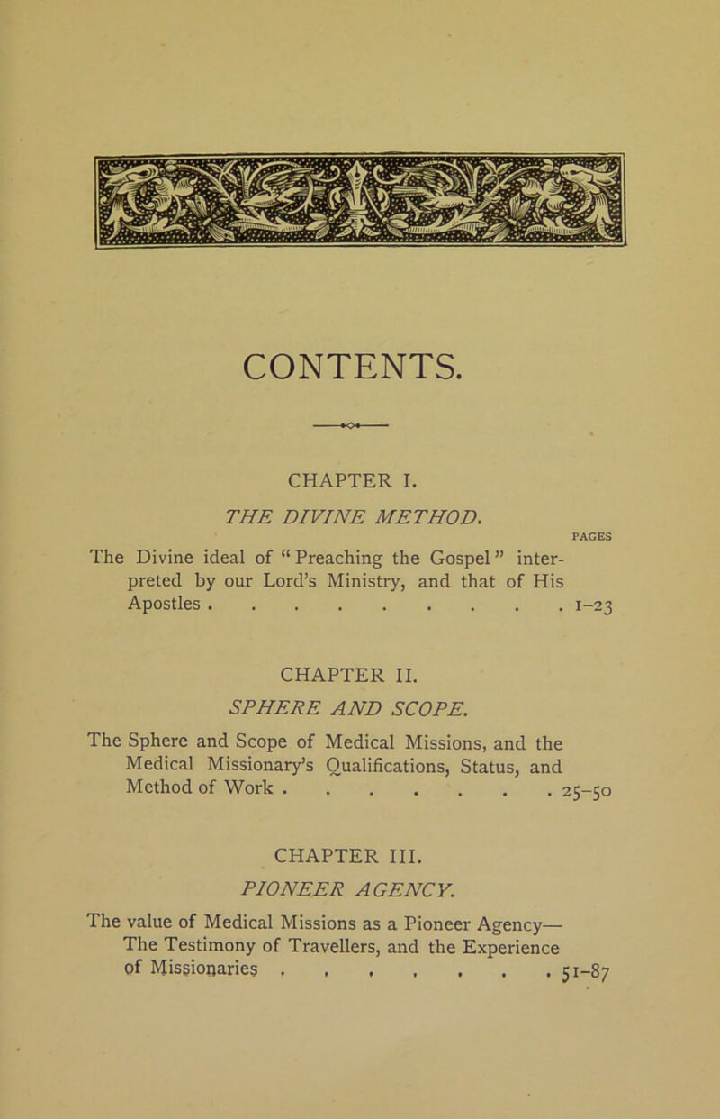 CONTENTS. CHAPTER I. THE DIVINE METHOD. PAGES The Divine ideal of “Preaching the Gospel” inter- preted by our Lord’s Ministry, and that of His Apostles 1-23 CHAPTER II. SPHERE AND SCOPE. The Sphere and Scope of Medical Missions, and the Medical Missionary’s Qualifications, Status, and Method of Work CHAPTER III. PIONEER AGENCY. The value of Medical Missions as a Pioneer Agency— The Testimony of Travellers, and the Experience of Missionaries 51—87