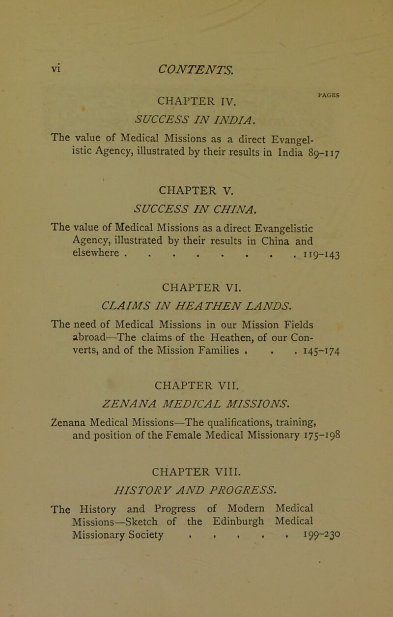 CHAPTER IV. SUCCESS IN INDIA. PAGES The value of Medical Missions as a direct Evangel- istic Agency, illustrated by their results in India 89-117 CHAPTER V. SUCCESS IN CHINA. The value of Medical Missions as a direct Evangelistic Agency, illustrated by their results in China and elsewhere 119-143 CHAPTER VI. CLAIMS IN HEATHEN LANDS. The need of Medical Missions in our Mission Fields abroad—The claims of the Heathen, of our Con- verts, and of the Mission Families . . . 145-174 CHAPTER VII. ZENANA MEDICAL MISSIONS. Zenana Medical Missions—The qualifications, training, and position of the Female Medical Missionary 175-198 CHAPTER VIII. HISTORY AND PROGRESS. The History and Progress of Modern Medical Missions—Sketch of the Edinburgh Medical Missionary Society ..... 199-230