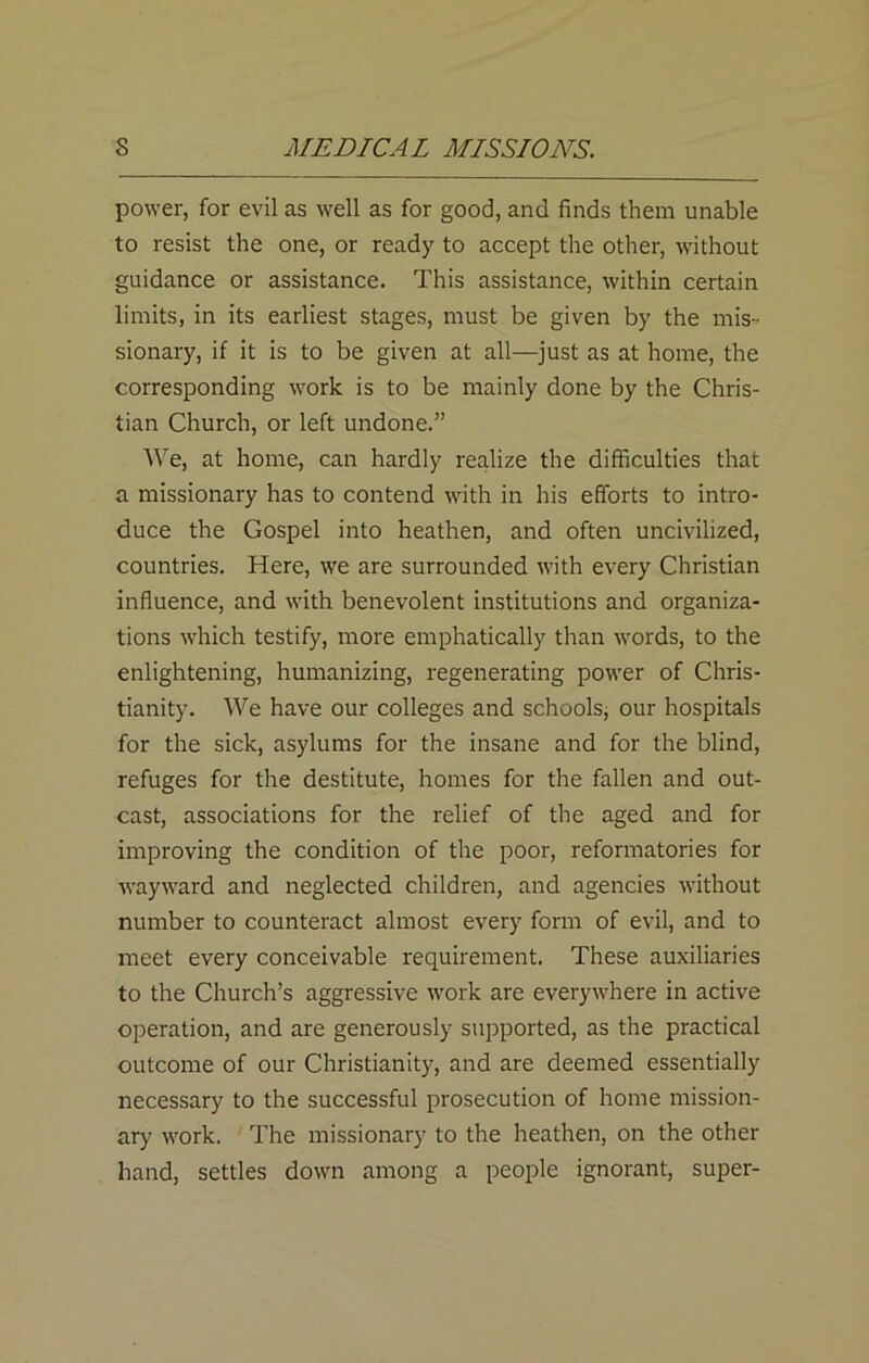 power, for evil as well as for good, and finds them unable to resist the one, or ready to accept the other, without guidance or assistance. This assistance, within certain limits, in its earliest stages, must be given by the mis- sionary, if it is to be given at all—just as at home, the corresponding work is to be mainly done by the Chris- tian Church, or left undone.” We, at home, can hardly realize the difficulties that a missionary has to contend with in his efforts to intro- duce the Gospel into heathen, and often uncivilized, countries. Here, we are surrounded with every Christian influence, and with benevolent institutions and organiza- tions which testify, more emphatically than words, to the enlightening, humanizing, regenerating power of Chris- tianity. We have our colleges and schools, our hospitals for the sick, asylums for the insane and for the blind, refuges for the destitute, homes for the fallen and out- cast, associations for the relief of the aged and for improving the condition of the poor, reformatories for wayward and neglected children, and agencies without number to counteract almost every form of evil, and to meet every conceivable requirement. These auxiliaries to the Church’s aggressive work are everywhere in active operation, and are generously supported, as the practical outcome of our Christianity, and are deemed essentially necessary to the successful prosecution of home mission- ary work. The missionary to the heathen, on the other hand, settles down among a people ignorant, super-
