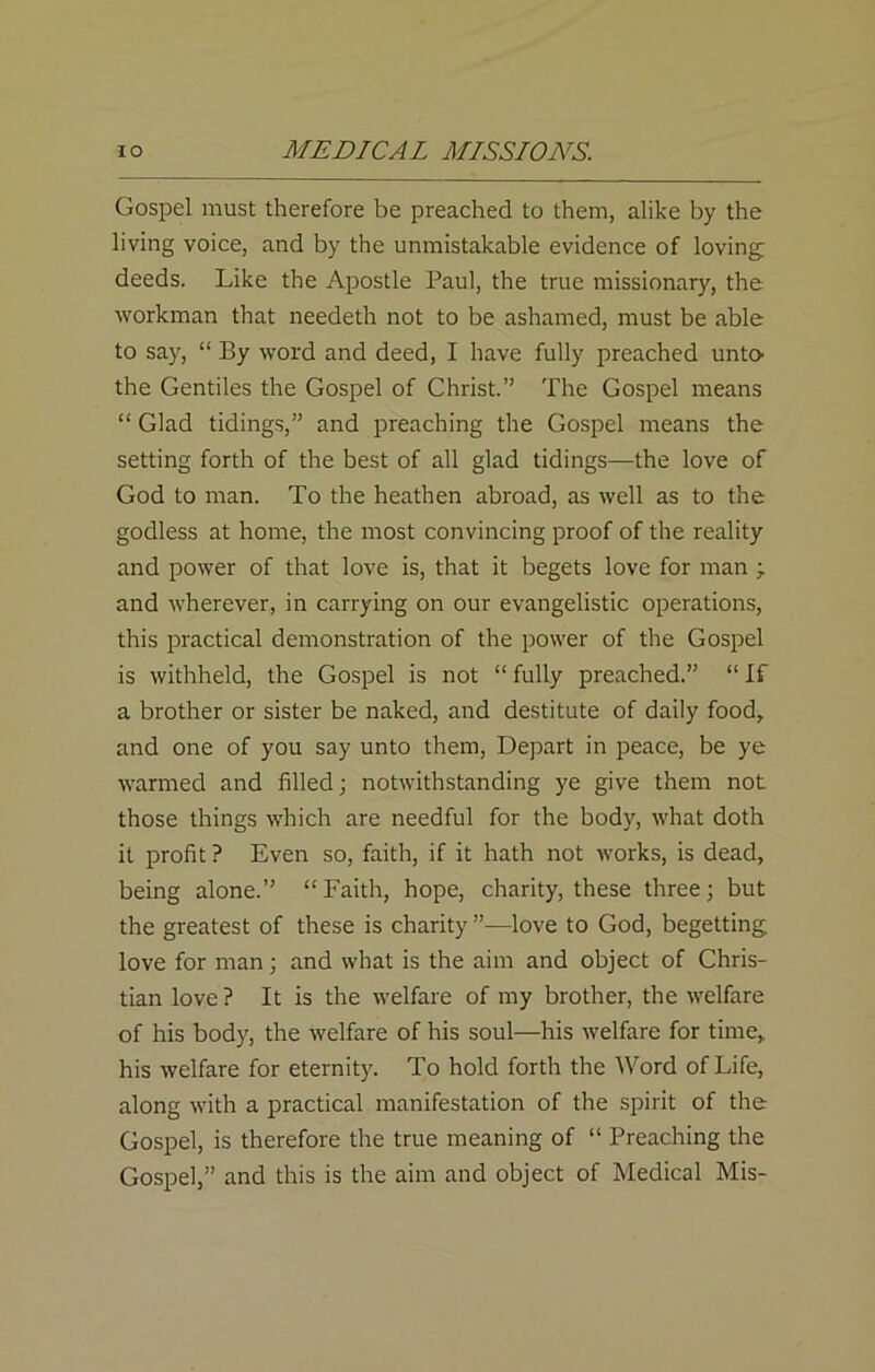 Gospel must therefore be preached to them, alike by the living voice, and by the unmistakable evidence of loving: deeds. Like the Apostle Paul, the true missionary, the workman that needeth not to be ashamed, must be able to say, “ By word and deed, I have fully preached unto the Gentiles the Gospel of Christ.” The Gospel means “ Glad tidings,” and preaching the Gospel means the setting forth of the best of all glad tidings—the love of God to man. To the heathen abroad, as well as to the godless at home, the most convincing proof of the reality and power of that love is, that it begets love for man ;. and wherever, in carrying on our evangelistic operations, this practical demonstration of the power of the Gospel is withheld, the Gospel is not “ fully preached.” “ If a brother or sister be naked, and destitute of daily food, and one of you say unto them, Depart in peace, be ye warmed and filled; notwithstanding ye give them not those things which are needful for the body, what doth it profit ? Even so, faith, if it hath not works, is dead, being alone.” “Faith, hope, charity, these three; but the greatest of these is charity ”—love to God, begetting, love for man; and what is the aim and object of Chris- tian love? It is the welfare of my brother, the welfare of his body, the welfare of his soul—his welfare for time, his welfare for eternity. To hold forth the AVord of Life, along with a practical manifestation of the spirit of the Gospel, is therefore the true meaning of “ Preaching the Gospel,” and this is the aim and object of Medical Mis-