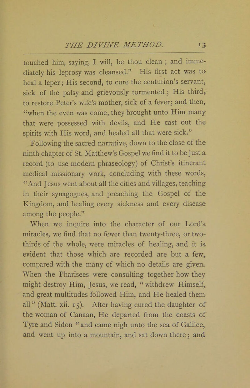 touched him, saying, I will, be thou clean ; and imme- diately his leprosy was cleansed.” His first act was to heal a leper; His second, to cure the centurion’s servant, sick of the palsy and grievously tormented ; His third, to restore Peter’s wife’s mother, sick of a fever; and then, “when the even was come, they brought unto Him many that were possessed with devils, and He cast out the spirits with His word, and healed all that were sick.” Following the sacred narrative, down to the close of the ninth chapter of St. Matthew’s Gospel we find it to be just a record (to use modern phraseology) of Christ’s itinerant medical missionary work, concluding with these words, “And Jesus went about all the cities and villages, teaching in their synagogues, and preaching the Gospel of the Kingdom, and healing every sickness and every disease among the people.” When we inquire into the character of our Lord’s miracles, we find that no fewer than twenty-three, or two- thirds of the whole, were miracles of healing, and it is evident that those which are recorded are but a few, compared with the many of which no details are given. When the Pharisees were consulting together how they might destroy Him, Jesus, we read, “withdrew Himself, and great multitudes followed Him, and He healed them all” (Matt. xii. 15). After having cured the daughter of the woman of Canaan, He departed from the coasts of Tyre and Sidon “and came nigh unto the sea of Galilee, and went up into a mountain, and sat down there; and