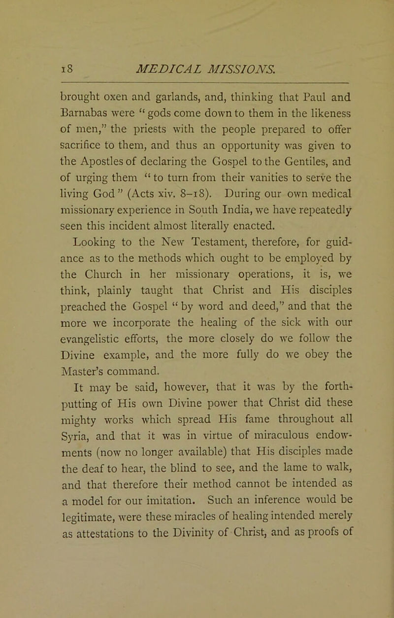 brought oxen and garlands, and, thinking that Paul and Barnabas were “ gods come down to them in the likeness of men,” the priests with the people prepared to offer sacrifice to them, and thus an opportunity was given to the Apostles of declaring the Gospel to the Gentiles, and of urging them “ to turn from their vanities to serve the living God ” (Acts xiv. 8-18). During our own medical missionary experience in South India, we have repeatedly seen this incident almost literally enacted. Looking to the New Testament, therefore, for guid- ance as to the methods which ought to be employed by the Church in her missionary operations, it is, we think, plainly taught that Christ and His disciples preached the Gospel “ by word and deed,” and that the more we incorporate the healing of the sick with our evangelistic efforts, the more closely do we follow the Divine example, and the more fully do we obey the Master’s command. It may be said, however, that it was by the forth- putting of His own Divine power that Christ did these mighty works which spread His fame throughout all Syria, and that it was in virtue of miraculous endow- ments (now no longer available) that His disciples made the deaf to hear, the blind to see, and the lame to walk, and that therefore their method cannot be intended as a model for our imitation. Such an inference would be legitimate, were these miracles of healing intended merely as attestations to the Divinity of Christ, and as proofs of