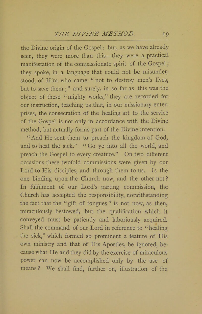 the Divine origin of the Gospel: but, as we have already seen, they were more than this—they were a practical manifestation of the compassionate spirit of the Gospel; they spoke, in a language that could not be misunder- stood, of Him who came “ not to destroy men’s lives, but to save them and surely, in so far as this was the object of these “mighty works,” they are recorded for our instruction, teaching us that, in our missionary enter- prises, the consecration of the healing art to the service of the Gospel is not only in accordance with the Divine method, but actually forms part of the Divine intention. “ And He sent them to preach the kingdom of God, and to heal the sick.” “Go ye into all the world, and preach the Gospel to every creature.” On two different occasions these twofold commissions were given by our Lord to His disciples, and through them to us. Is the one binding upon the Church now, and the other not? In fulfilment of our Lord’s parting commission, the Church has accepted the responsibility, notwithstanding the fact that the “ gift of tongues ” is not now, as then, miraculously bestowed, but the qualification which it conveyed must be patiently and laboriously acquired. Shall the command of our Lord in reference to “healing the sick,” which formed so prominent a feature of His own ministry and that of His Apostles, be ignored, be- cause what He and they did by the exercise of miraculous power can now be accomplished only by the use of means ? We shall find, further on, illustration of the