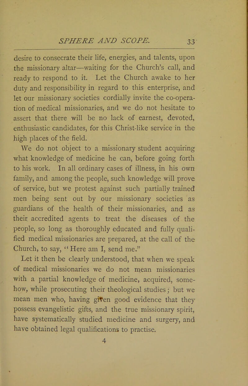 desire to consecrate their life, energies, and talents, upon the missionary altar—waiting for the Church’s call, and ready to respond to it. Let the Church awake to her duty and responsibility in regard to this enterprise, and let our missionary societies cordially invite the co-opera- tion of medical missionaries, and we do not hesitate to assert that there will be no lack of earnest, devoted, enthusiastic candidates, for this Christ-like service in the high places of the field. We do not object to a missionary student acquiring what knowledge of medicine he can, before going forth to his work. In all ordinary cases of illness, in his own family, and among the people, such knowledge will prove of service, but we protest against such partially trained men being sent out by our missionary societies as guardians of the health of their missionaries, and as their accredited agents to treat the diseases of the people, so long as thoroughly educated and fully quali- fied medical missionaries are prepared, at the call of the Church, to say, “Here am I, send me.” Let it then be clearly understood, that when we speak of medical missionaries we do not mean missionaries with a partial knowledge of medicine, acquired, some- how, while prosecuting their theological studies; but we mean men who, having given good evidence that they possess evangelistic gifts, and the true missionary spirit, have systematically studied medicine and surgery, and have obtained legal qualifications to practise. 4