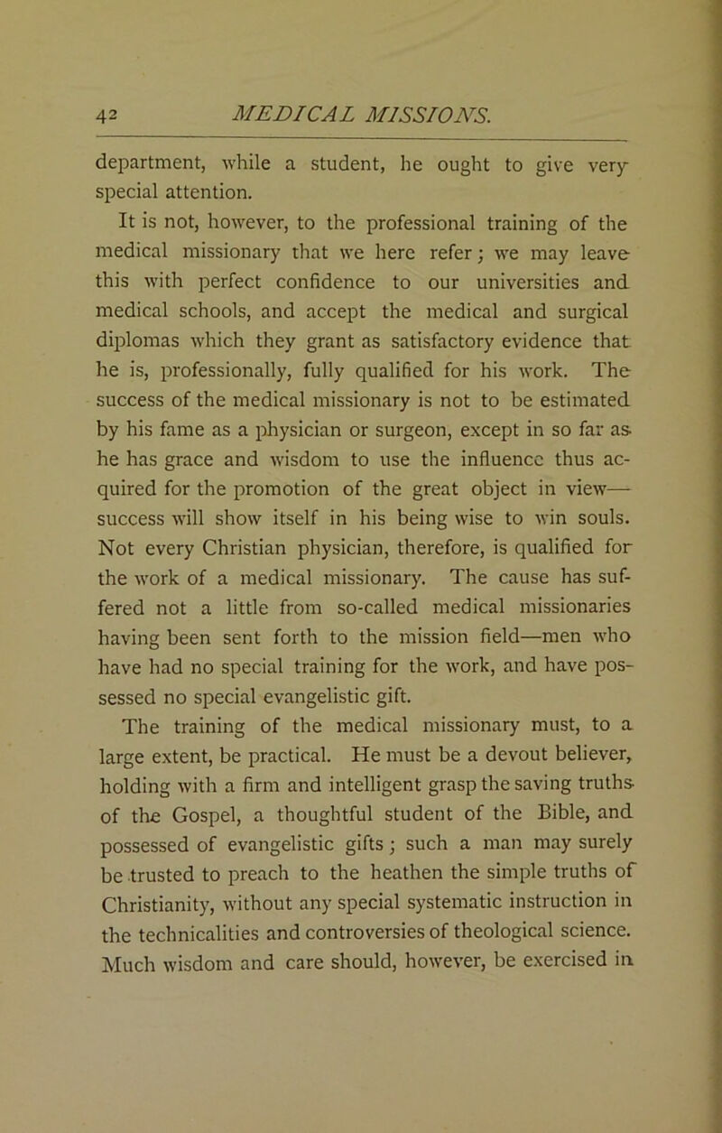 department, while a student, he ought to give very- special attention. It is not, however, to the professional training of the medical missionary that we here refer; we may leave this with perfect confidence to our universities and medical schools, and accept the medical and surgical diplomas which they grant as satisfactory evidence that he is, professionally, fully qualified for his work. The success of the medical missionary is not to be estimated by his fame as a physician or surgeon, except in so far as- he has grace and wisdom to use the influence thus ac- quired for the promotion of the great object in view— success will show itself in his being wise to win souls. Not every Christian physician, therefore, is qualified for the work of a medical missionary. The cause has suf- fered not a little from so-called medical missionaries having been sent forth to the mission field—men who have had no special training for the work, and have pos- sessed no special evangelistic gift. The training of the medical missionary must, to a large extent, be practical. He must be a devout believer, holding with a firm and intelligent grasp the saving truths- of the Gospel, a thoughtful student of the Bible, and possessed of evangelistic gifts j such a man may surely be trusted to preach to the heathen the simple truths of Christianity, without any special systematic instruction in the technicalities and controversies of theological science. Much wisdom and care should, however, be exercised in
