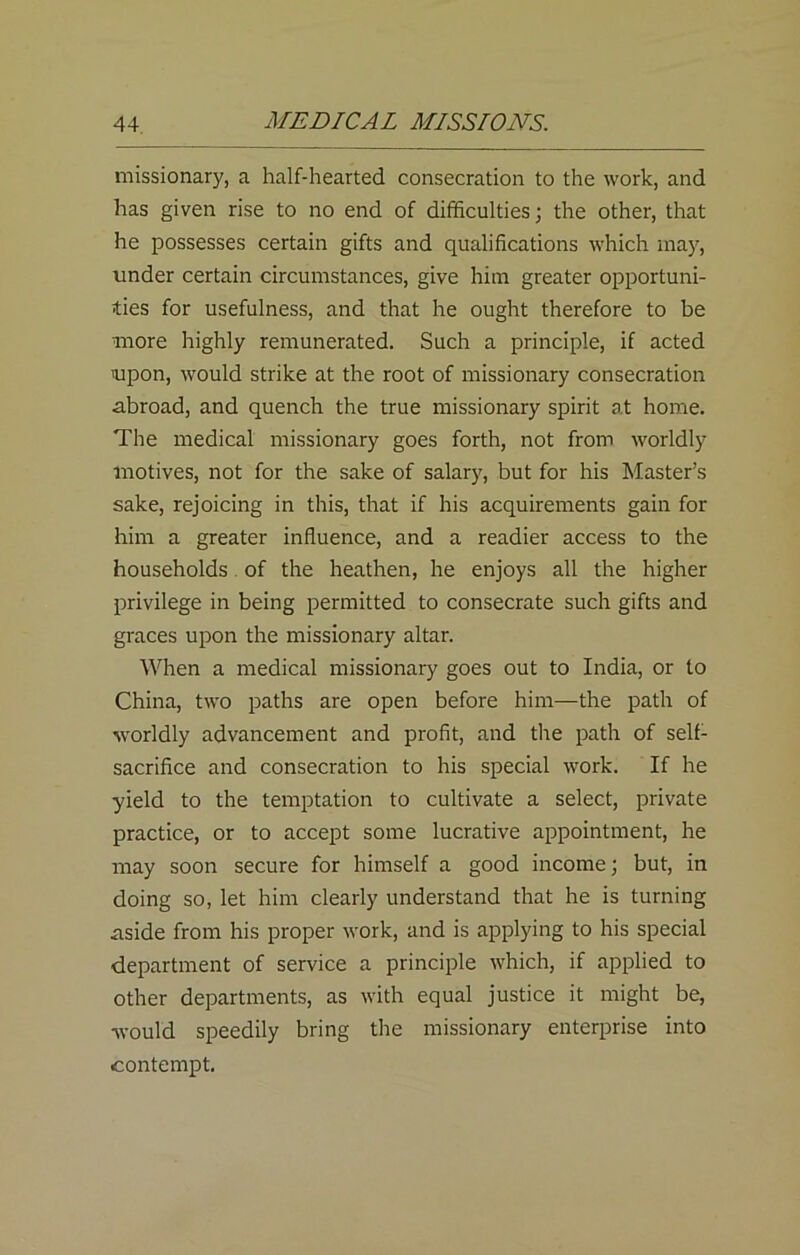 missionary, a half-hearted consecration to the work, and has given rise to no end of difficulties; the other, that he possesses certain gifts and qualifications which may, under certain circumstances, give him greater opportuni- ties for usefulness, and that he ought therefore to be more highly remunerated. Such a principle, if acted 'upon, would strike at the root of missionary consecration abroad, and quench the true missionary spirit at home. The medical missionary goes forth, not from worldly motives, not for the sake of salary, but for his Master’s sake, rejoicing in this, that if his acquirements gain for him a greater influence, and a readier access to the households of the heathen, he enjoys all the higher privilege in being permitted to consecrate such gifts and graces upon the missionary altar. When a medical missionary goes out to India, or to China, two paths are open before him—the path of worldly advancement and profit, and the path of self- sacrifice and consecration to his special work. If he yield to the temptation to cultivate a select, private practice, or to accept some lucrative appointment, he may soon secure for himself a good income; but, in doing so, let him clearly understand that he is turning aside from his proper work, and is applying to his special department of service a principle which, if applied to other departments, as with equal justice it might be, would speedily bring the missionary enterprise into contempt.