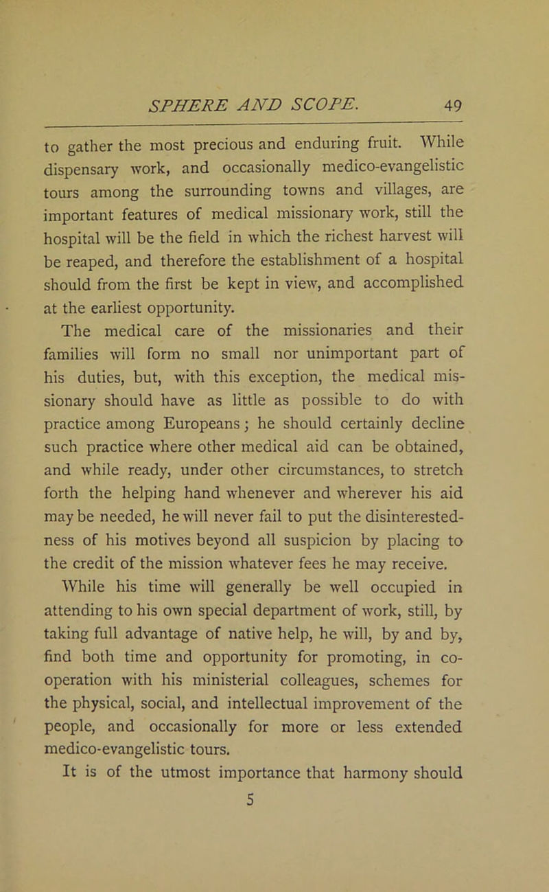 to gather the most precious and enduring fruit. While dispensary work, and occasionally medico-evangelistic tours among the surrounding towns and villages, are important features of medical missionary work, still the hospital will be the field in which the richest harvest will be reaped, and therefore the establishment of a hospital should from the first be kept in view, and accomplished at the earliest opportunity. The medical care of the missionaries and their families will form no small nor unimportant part of his duties, but, with this exception, the medical mis- sionary should have as little as possible to do with practice among Europeans; he should certainly decline such practice where other medical aid can be obtained, and while ready, under other circumstances, to stretch forth the helping hand whenever and wherever his aid may be needed, he will never fail to put the disinterested- ness of his motives beyond all suspicion by placing to the credit of the mission whatever fees he may receive. While his time will generally be well occupied in attending to his own special department of work, still, by taking full advantage of native help, he will, by and by, find both time and opportunity for promoting, in co- operation with his ministerial colleagues, schemes for the physical, social, and intellectual improvement of the people, and occasionally for more or less extended medico-evangelistic tours. It is of the utmost importance that harmony should 5