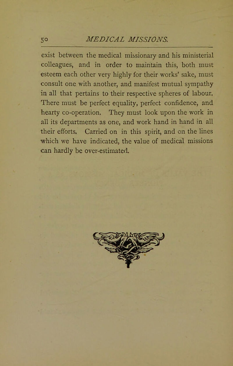 exist between the medical missionary and his ministerial colleagues, and in order to maintain this, both must esteem each other very highly for their works’ sake, must consult one with another, and manifest mutual sympathy in all that pertains to their respective spheres of labour. There must be perfect equality, perfect confidence, and hearty co-operation. They must look upon the work in all its departments as one, and work hand in hand in all their efforts. Carried on in this spirit, and on the lines which we have indicated, the value of medical missions can hardly be over-estimated.