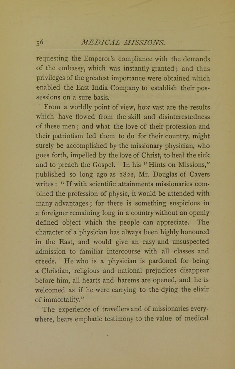 requesting the Emperor’s compliance with the demands of the embassy, which was instantly granted; and thus privileges of the greatest importance were obtained which enabled the East India Company to establish their pos- sessions on a sure basis. From a worldly point of view, how vast are the results which have flowed from the skill and disinterestedness of these men; and what the love of their profession and their patriotism led them to do for their country, might surely be accomplished by the missionary physician, who goes forth, impelled by the love of Christ, to heal the sick and to preach the Gospel. In his “ Hints on Missions,” published so long ago as 1822, Mr. Douglas of Cavers writes : “ If with scientific attainments missionaries com- bined the profession of physic, it would be attended with many advantages; for there is something suspicious in a foreigner remaining long in a country without an openly defined object which the people can appreciate. The character of a physician has always been highly honoured in the East, and would give an easy and unsuspected admission to familiar intercourse with all classes and creeds. He who is a physician is pardoned for being a Christian, religious and national prejudices disappear before him, all hearts and harems are opened, and he is welcomed as if he were carrying to the dying the elixir of immortality.” The experience of travellers and of missionaries every- where, bears emphatic testimony to the value of medical