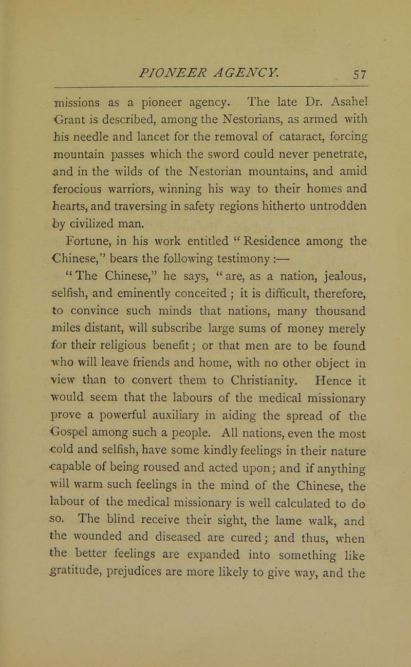 missions as a pioneer agency. The late Dr. Asahel Grant is described, among the Nestorians, as armed with his needle and lancet for the removal of cataract, forcing mountain passes which the sword could never penetrate, and in the wilds of the Nestorian mountains, and amid ferocious warriors, winning his way to their homes and hearts, and traversing in safety regions hitherto untrodden by civilized man. Fortune, in his work entitled “ Residence among the Chinese,” bears the following testimony :— “ The Chinese,” he says, “ are, as a nation, jealous, selfish, and eminently conceited ; it is difficult, therefore, to convince such minds that nations, many thousand miles distant, will subscribe large sums of money merely for their religious benefit; or that men are to be found who will leave friends and home, with no other object in view than to convert them to Christianity. Hence it would seem that the labours of the medical missionary prove a powerful auxiliary in aiding the spread of the Gospel among such a people. All nations, even the most cold and selfish, have some kindly feelings in their nature capable of being roused and acted upon; and if anything will warm such feelings in the mind of the Chinese, the labour of the medical missionary is well calculated to do so. The blind receive their sight, the lame walk, and the wounded and diseased are cured; and thus, when the better feelings are expanded into something like gratitude, prejudices are more likely to give way, and the