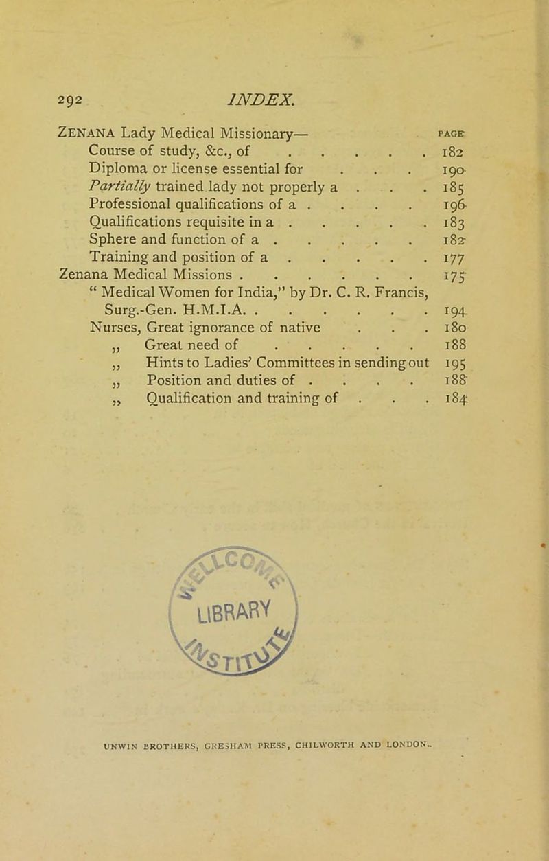 ZENANA Lady Medical Missionary— page Course of study, &c., of 182 Diploma or license essential for ... 19a Partially trained lady not properly a . .185 Professional qualifications of a . . . . 196- Oualifications requisite in a 183 Sphere and function of a . . . . . 182 Training and position of a 177 Zenana Medical Missions 175 “ Medical Women for India,” by Dr. C. R. Francis, Surg.-Gen. H.M.I.A 194^ Nurses, Great ignorance of native . . .180 „ Great need of 188 „ Hints to Ladies’Committees in sending out 195 „ Position and duties of . . . . IBS' „ Qualification and training of . .184 UNWIN BROTHERS, GRESHAM TRESS, CH1LWORTH AND LONDON-