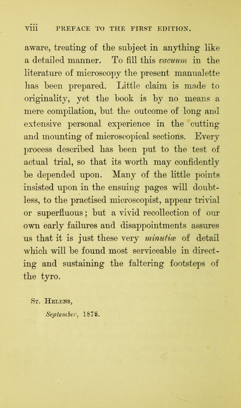 aware, treating of the subject in anything like a detailed manner. To fill this vacuum in the literature of microscopy the present manualette has been prepared. Little claim is made to originality, yet the book is by no means a mere compilation, but the outcome of long and extensive personal experience in the cutting and mounting of microscopical sections. Every process described has been put to the test of actual trial, so that its worth may confidently be depended upon. Many of the little points insisted upon in the ensuing pages will doubt- less, to the practised microscopist, appear trivial or superfluous; but a vivid recollection of our own early failures and disappointments assures us that it is just these very minutice of detail which will be found most serviceable in direct- ing and sustaining the faltering footsteps of the tyro. St. Helens, September, 1878.