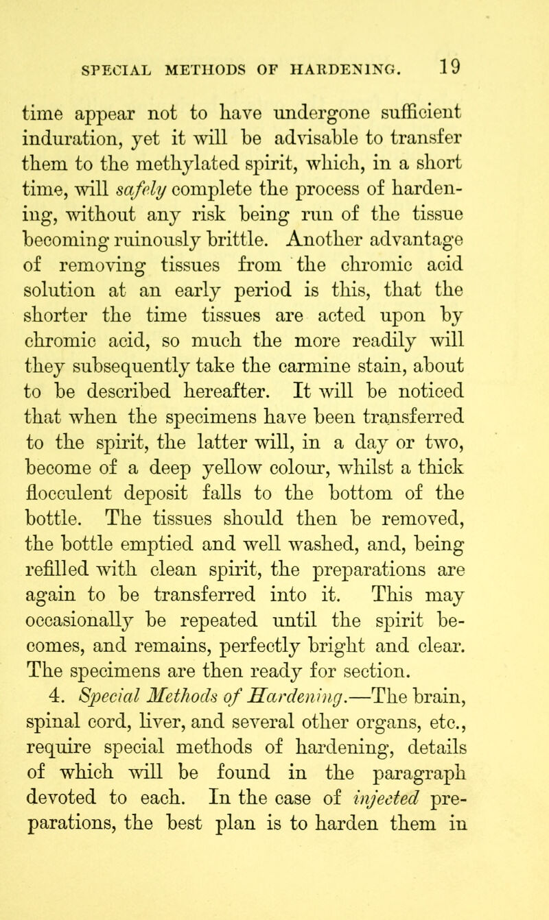 time appear not to have undergone sufficient induration, yet it will be advisable to transfer them to the methylated spirit, which, in a short time, will safely complete the process of harden- ing, without any risk being run of the tissue becoming ruinously brittle. Another advantage of removing tissues from the chromic acid solution at an early period is this, that the shorter the time tissues are acted upon by chromic acid, so much the more readily will they subsequently take the carmine stain, about to be described hereafter. It will be noticed that when the specimens have been transferred to the spirit, the latter will, in a day or two, become of a deep yellow colour, whilst a thick flocculent deposit falls to the bottom of the bottle. The tissues should then be removed, the bottle emptied and well washed, and, being refilled with clean spirit, the preparations are again to be transferred into it. This may occasionally be repeated until the spirit be- comes, and remains, perfectly bright and clear. The specimens are then ready for section. 4. Special Methods of Hardening.—The brain, spinal cord, liver, and several other organs, etc., require special methods of hardening, details of which will be found in the paragraph devoted to each. In the case of injected pre- parations, the best plan is to harden them in