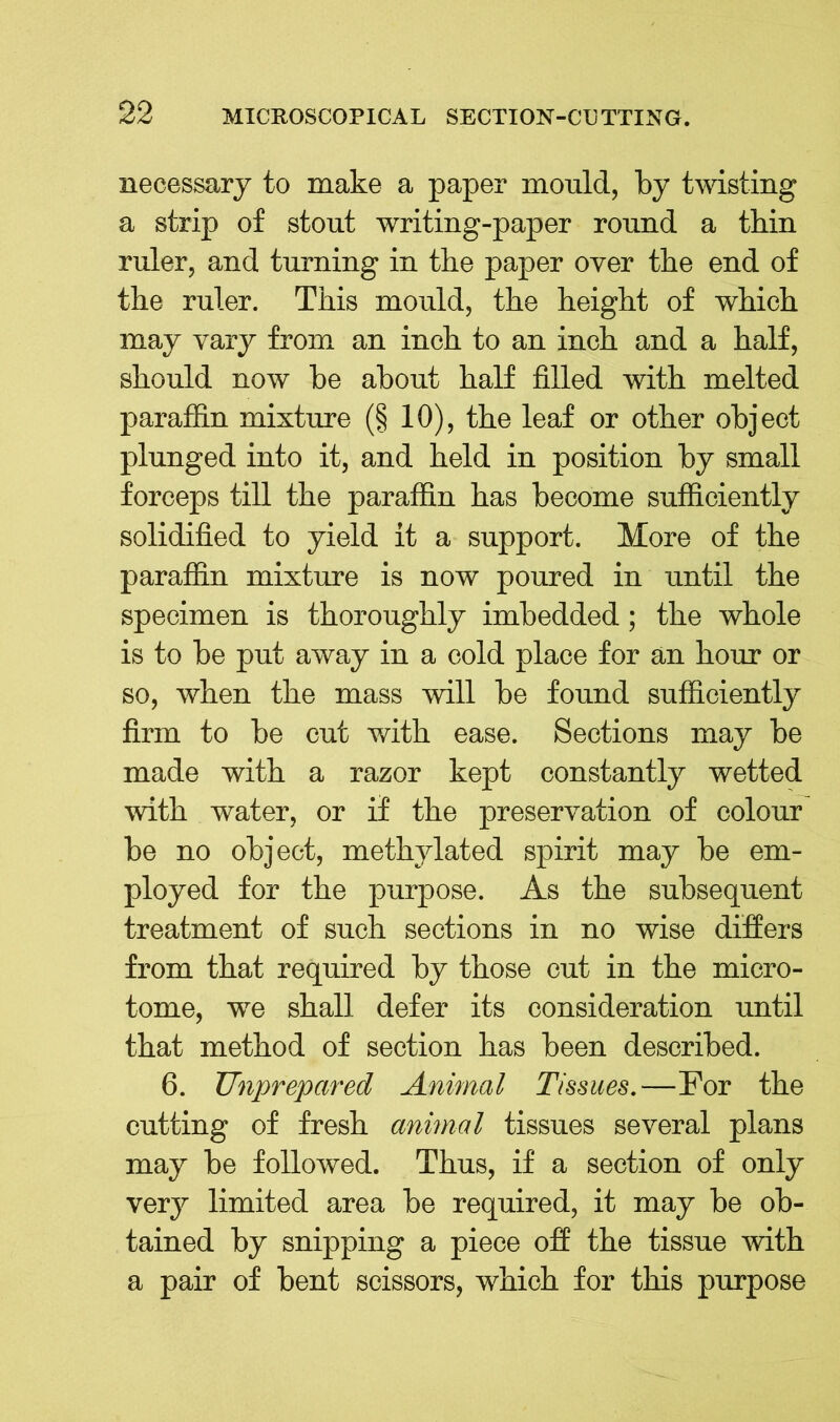 necessary to make a paper mould, by twisting a strip of stout writing-paper round a thin ruler, and turning in the paper over the end of the ruler. This mould, the height of which may vary from an inch to an inch and a half, should now be about half filled with melted paraffin mixture (§ 10), the leaf or other object plunged into it, and held in position by small forceps till the paraffin has become sufficiently solidified to yield it a support. More of the paraffin mixture is now poured in until the specimen is thoroughly imbedded; the whole is to be put away in a cold place for an hour or so, when the mass will be found sufficiently firm to be cut with ease. Sections may be made with a razor kept constantly wetted with water, or if the preservation of colour be no object, methylated spirit may be em- ployed for the purpose. As the subsequent treatment of such sections in no wise differs from that required by those cut in the micro- tome, w7e shall defer its consideration until that method of section has been described. 6. Unprepared Annual Tissues.—For the cutting of fresh animal tissues several plans may be followed. Thus, if a section of only very limited area be required, it may be ob- tained by snipping a piece off the tissue -with a pair of bent scissors, which for this purpose