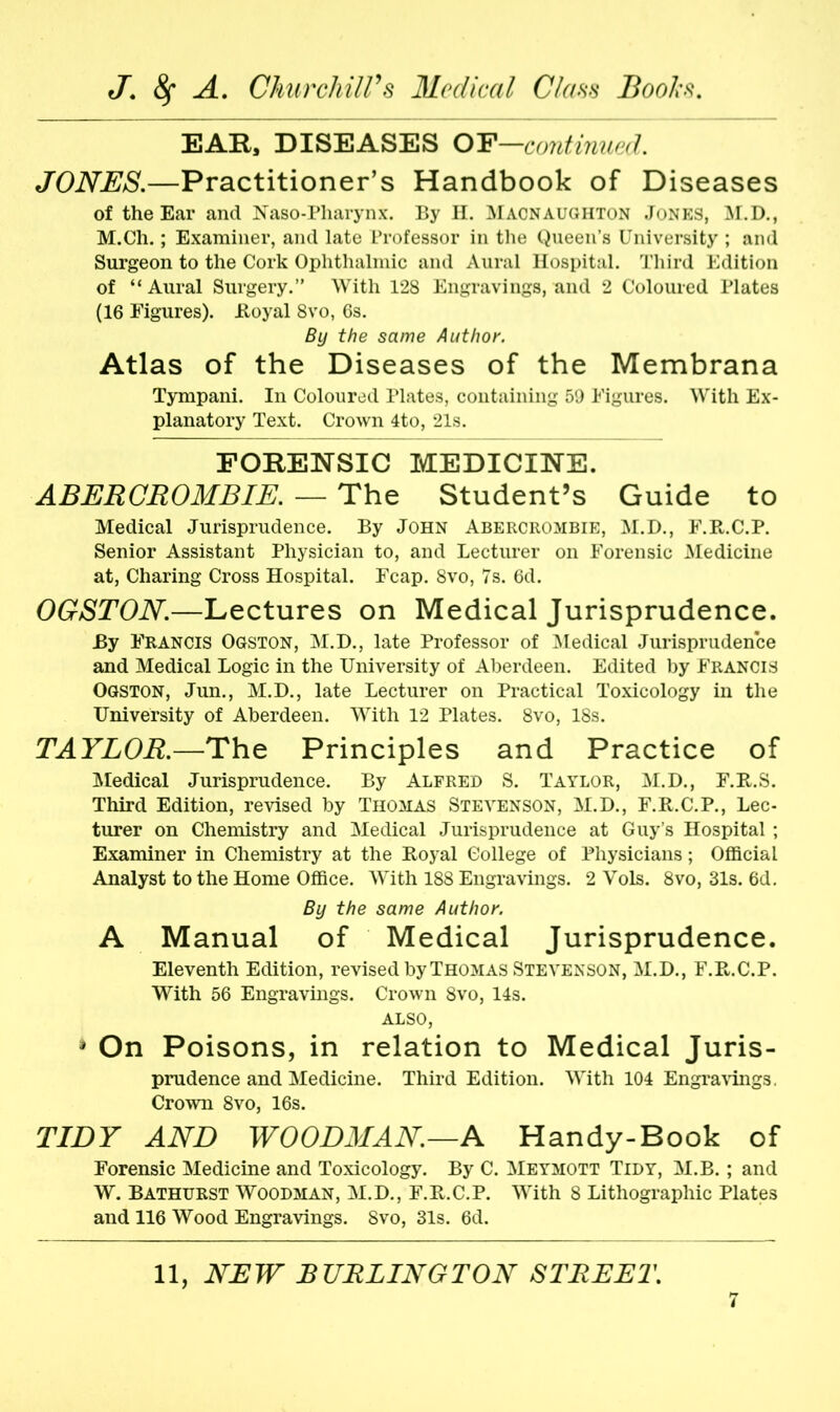 EAR, DISEASES OF—continued. JONES.—Practitioner’s Handbook of Diseases of the Ear and Naso-Pharynx. By H. Macnaughton Jones, M.D., M.Ch.; Examiner, and late Professor in the Queen’s University ; and Surgeon to the Cork Ophthalmic and Aural Hospital. Third Edition of “Aural Surgery.” With 128 Engravings, and 2 Coloured Plates (16 Figures), itoyal 8vo, 6s. By the same Author. Atlas of the Diseases of the Membrana Tympani. In Coloured Plates, containing 59 Figures. With Ex- planatory Text. Crown 4to, 21s. FORENSIC MEDICINE. ABERCROMBIE. — The Student’s Guide to Medical Jurisprudence. By John Abercrombie, M.D., F.R.C.P. Senior Assistant Physician to, and Lecturer on Forensic Medicine at, Charing Cross Hospital. Fcap. 8vo, 7s. 6d. OGSTON.—Lectures on Medical Jurisprudence. By Francis Ogston, M.D., late Professor of Medical Jurisprudence and Medical Logic in the University of Aberdeen. Edited by Francis Ogston, Jun., M.D., late Lecturer on Practical Toxicology in the University of Aberdeen. With 12 Plates. 8vo, 18s. TAYLOR.—The Principles and Practice of Medical Jurisprudence. By Alfred S. Taylor, M.D., F.R.S. Third Edition, revised by Thomas Stevenson, M.D., F.R.C.P., Lec- turer on Chemistry and Medical Jurisprudence at Guy’s Hospital ; Examiner in Chemistry at the Itoyal College of Physicians; Official Analyst to the Home Office. With 188 Engravings. 2 Vols. 8vo, 31s. 6d. By the same Author. A Manual of Medical Jurisprudence. Eleventh Edition, revised by Thomas Stevenson, M.D., F.R.C.P. With 56 Engravings. Crown 8vo, 14s. ALSO, » On Poisons, in relation to Medical Juris- prudence and Medicine. Third Edition. With 104 Engravings. Crown 8vo, 16s. TIDY AND WOODMAN.—A Handy-Book of Forensic Medicine and Toxicology. By C. Meymott Tidy, M.B.; and W. Bathurst Woodman, M.D., F.R.C.P. With 8 Lithographic Plates and 116 Wood Engravings. 8vo, 31s. 6d.