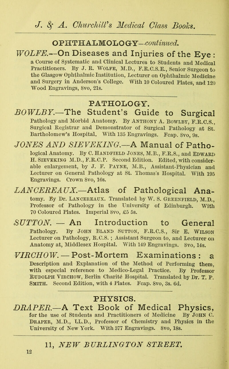 OPHTHALMOLOGY—continued. WOLFE.—On Diseases and Injuries of the Eye : a Course of Systematic ancl Clinical Lectures to Students and Medical Practitioners. By J. R. Wolfe, M.D., F.R.C.S.E., Senior Surgeon to the Glasgow Ophthalmic Institution, Lecturer on Ophthalmic Medicine and Surgery in Anderson’s College. With 10 Coloured Plates, and 120 Wood Engravings, 8vo, 21s. PATHOLOGY. BOWLBY.—The Student’s Guide to Surgical Pathology and Morbid Anatomy. By Anthony A. Bowlby, F.R.C.S., Surgical Registrar and Demonstrator of Surgical Pathology at St. Bartholomew’s Hospital. With 135 Engravings. Fcap. 8vo, 9s. JONES AND SIEVEKING.—A Manual of Patho- logical Anatomy. By C. Handfield Jones, M.B., F.R.S., and Edward H. Sieveking M.D., F.R.C.P. Second Edition. Edited, with consider- able enlargement, by J. F. Payne, M.B., Assistant-Physician and Lecturer on General Pathology at St. Thomas’s Hospital. With 195 Engravings. Crown 8vo, 16s. LANCEREAUX.—Atlas of Pathological Ana- tomy. By Dr. Lancereaux. Translated by W. S. Greenfield, M.D., Professor of Pathology in the University of Edinburgh. With 70 Coloured Plates. Imperial 8vo, £5 5s. SUTTON. — An Introduction to General Pathology. By John Bland Sutton, F.R.C.S., Sir E. Wilson Lecturer on Pathology, R.C.S. ; Assistant Surgeon to, and Lecturer on Anatomy at, Middlesex Hospital. With 149 Engravings. 8vo, 14s. VIRCHOW. — Post-Mortem Examinations : a Description and Explanation of the Method of Performing them, with especial reference to Medico-Legal Practice. By Professor Rudolph Virchow, Berlin Charite Hospital. Translated by Dr. T. P. Smith. Second Edition, with 4 Plates. Fcap. 8vo, 3s. 6d. PHYSICS. DRAPER.—A Text Book of Medical Physics, for the use of Students and Practitioners of Medicine By John C. Draper, M.D., LL.D., Professor of Chemistry and Physics in the University of Hew York. With 377 Engravings. 8vo, 18s.