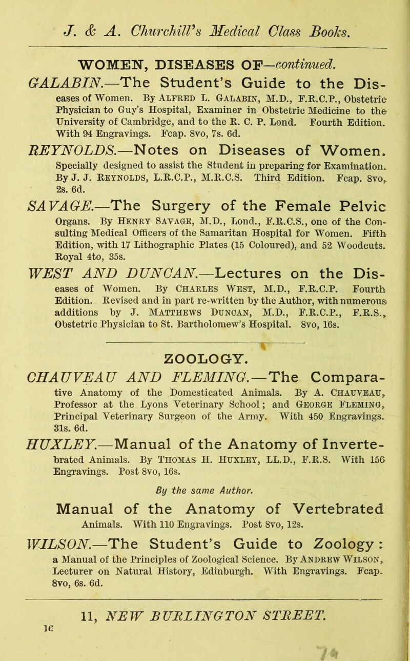 WOMEN, DISEASES OF—continued. GALABIN.—The Student’s Guide to the Dis- eases of Women. By Alfred L. Galabin, M.D., F.R.C.P., Obstetric- Physician to Guy’s Hospital, Examiner in Obstetric Medicine to the- University of Cambridge, and to the R. C. P. Bond. Fourth Edition. With 94 Engravings. Fcap. 8vo, 7s. 6d. REYNOLDS.—Notes on Diseases of Women. Specially designed to assist the Student in preparing for Examination. By J. J. Reynolds, L.R.C.P., M.R.C.S. Third Edition. Fcap. 8vo, 2s. 6d. SAVAGE.—The Surgery of the Female Pelvic Organs. By Henry Savage, M.D., Bond., F.R.C.S., one of the Con- sulting Medical Officers of the Samaritan Hospital for Women. Fifth Edition, with 17 Bithographic Plates (15 Coloured), and 52 Woodcuts. Royal 4to, 35s. WEST AND DUNCAN.—Lectures on the Dis- eases of Women. By Charles West, M.D., F.R.C.P. Fourth Edition. Revised and in part re-written by the Author, with numerous additions by J. Matthews Duncan, M.D., F.R.C.P., F.R.S., Obstetric Physician to St. Bartholomew’s Hospital. 8vo, 16s. 1 ZOOLOGY. CHAUVEAU AND FLEMING.—The Compara- tive Anatomy of the Domesticated Animals. By A. Chauveau, Professor at the Byons Veterinary School; and George Fleming, Principal Veterinary Surgeon of the Army. With 450 Engravings. 31s. 6d. HUXLEY.—Manual of the Anatomy of Inverte- brated Animals. By Thomas H. Huxley, BB.D., F.R.S. With 156 Engravings. Post 8vo, 16s. By the same Author. Manual of the Anatomy of Vertebrated Animals. With 110 Engravings. Post 8vo, 12s. WILSON.—The Student’s Guide to Zoology : a Manual of the Principles of Zoological Science. By Andrew Wilson,, Becturer on Natural History, Edinburgh. With Engravings. Fcap. 8vo, 6s. 6d. 11, NEW BURLINGTON STREET. 21