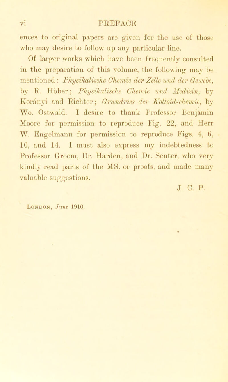 ences to original papers are given for the use of those who may desire to follow up any particular line. Of larger works which have been frequently consulted in the preparation of this volume, the following may be mentioned : Pliysikalische Cliemie dcr Zelle und dev Getccbe, by R. Hbber; Pliysikalische Cliemie und Meilizin, by Koranyi and Richter; Grundriss dcr Kolloid-chemie, by Wo. Ostwald. I desire to thank Professor Benjamin Moore for permission to reproduce Fig. 22, and Herr W. Engelmann for permission to reproduce Figs. 4, 6, 10, and 14. I must also express my indebtedness to Professor Groom, Dr. Harden, and Dr. Senter, who very kindly read parts of the MS. or proofs, and made many valuable suggestions. J. C. P. London, June 1910.