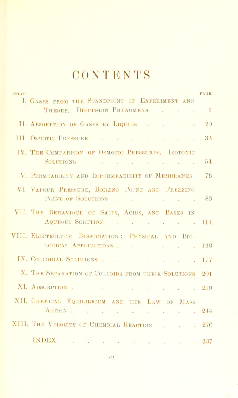 CONTENTS CHAP. PACK I. Gases from the Standpoint of Experiment and Theory. Diffusion Phenomena 1 II. Absorption of Gases by Liquids .... 20 III. Osmotic Pressure .33 IV. The Comparison of Osmotic Pressures. Isotonic Solutions 54 V. Permeability and Impermeability of Membranes 75 VI. Vapour Pressure, Boiling Point and Freezing Point of Solutions 86 VII. The Behaviour of Salts, Acids, and Bases in Aqueous Solution 114 VIII. Electrolytic Dissociation ; Physical and Bio- logical Applications 136 IX. Colloidal Solutions 177 X. The Separation of Colloids from their Solutions 201 XI. Adsorption 219 XII. Chemical Equilibrium and the Law of Mass Action 244 XIII. The Velocity of Chemical Reaction . . . 276 INDEX 307