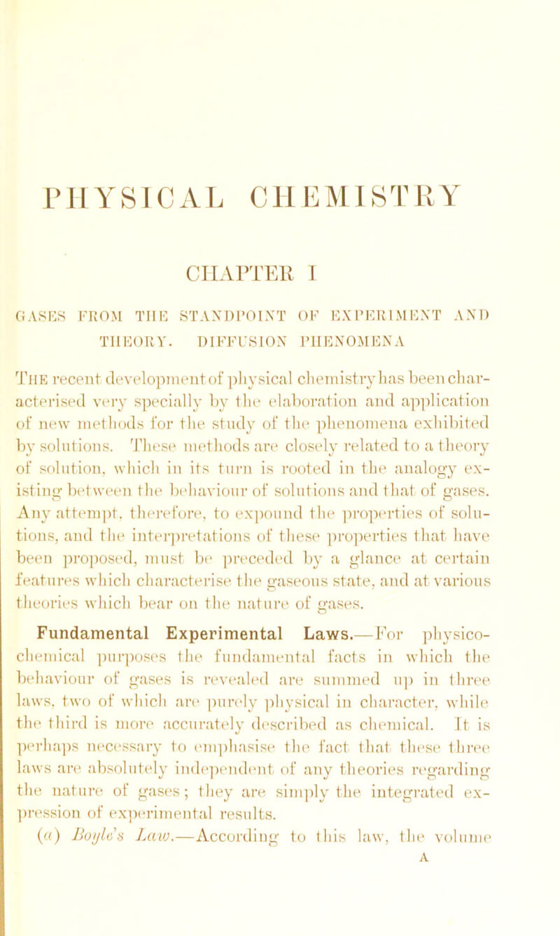 P H Y SIC A L C11E MIS T R Y CHAPTER I GASES FROM THE STANDPOINT OF EXPERIMENT AND THEORY. DIFFUSION PHENOMENA The recent development of physical chemistry has been char- acterised very specially by the elaboration and application of new methods for the study of the phenomena exhibited by solutions. These methods are closely related to a theory of solution, which in its turn is rooted in the analogy ex- istin”- between the behaviour of solutions and that of gases. Any attempt, therefore, to expound the properties of solu- tions, and the interpretations of these properties that have been proposed, must be preceded by a glance at certain features which characterise the gaseous state, and at various theories which bear on the nature of gases. Fundamental Experimental Laws.—For physico- chemical purposes the fundamental facts in which the behaviour of gases is revealed are summed up in three laws, two of which are purely physical in character, while the third is more accurately described as chemical. It is perhaps necessary to emphasise the fact that these three laws are absolutely independent of any theories regarding the nature of gases; they are simply the integrated ex- pression of experimental results. («) Boyle's Law.—According to this law, the volume A