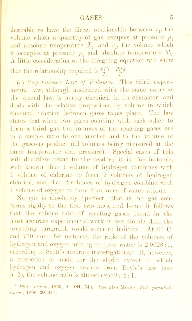 desirable to have the direct relationship between vv the volume which a quantity of gas occupies at pressure and absolute temperature Tv and v2, the volume which it occupies at pressure and absolute temperature T.r A little consideration of the foregoing equation will show that the relationship required is = ^-. (c) Gay-Lussac's Law of Volumes.—This third experi- mental law, although associated with the same name as the second law, is purely chemical in its character, and deals with the relative proportions by volume in which chemical reaction between gases takes place. The law states that when two gases combine with each other to form a third gas, the volumes of the reacting gases are in a simple ratio to one another and to the volume of the gaseous product (all volumes being measured at the same temperature and pressure). Special cases of this will doubtless occur to the reader; it is, for instance, well known that 1 volume of hydrogen combines with 1 volume of chlorine to form 2 volumes of hydrogen chloride, and that 2 volumes of hydrogen combine with 1 volume of oxygen to form 2 volumes of water vapour. No gas is absolutely ‘perfect,’ that is, no gas con- forms rigidly to the first two laws, and hence it follows that the volume ratio of reacting gases found in the most accurate experimental work is less simple than the preceding paragraph would seem to indicate. At 0° C. and TOO mm., for instance, the ratio of the volumes of hydrogen and oxygen uniting to form water is 2-002S:l, according to Scott’s accurate investigations.1 If, however, a correction is made for the slight extent to which hydrogen and oxygen deviate from Boyle’s law (see ]). 2), the volume ratio is almost exactly 2:1. 1 Phil. Tnms., 1893, A, 189. 543. See also Morlev, Zcit. physical. Ulum., 1890, 20, 417.