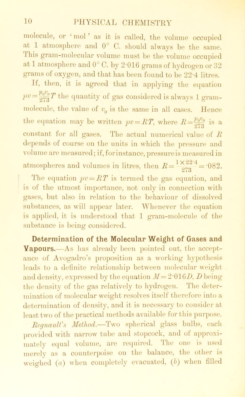 molecule, or ‘ mol ’ as it is called, the volume occupied at 1 atmosphere and 0° C. should always be the same. This gram-molecular volume must be the volume occupied at 1 atmosphere and 0 C. by 2‘016 grams of hydrogen or 32 grams of oxygen, and that has been found to be 22-4 litres. If, then, it is agreed that in applying the equation pv = 273^ cluautity °f gas considered is always 1 gram- molecule, the value of v0 is the same in all cases. Hence the equation may be written pv — RT. where R = ~^ is a constant for all gases. The actual numerical value of It depends of course on the units in which the pressure and volume are measured; if, for instance, pressure is measured in atmospheres and volumes in litres, then -^=1*7q 4 = ‘082. The equation pv = RT is termed the gas equation, and is of the utmost importance, not only in connection with gases, but also in relation to the behaviour of dissolved substances, as will appear later. Whenever the equation is applied, it is understood that 1 gram-molecule of the substance is being considered. Determination of the Molecular Weight of Gases and Vapours.—As has already been pointed out, the accept- ance of Avogadro’s proposition as a working hypothesis leads to a definite relationship between molecular weight and density, expressed by the equation M— 2'01 GH. D being the density of the gas relatively to hydrogen. The deter- mination of molecular weight resolves itself therefore into a determination of density, and it is necessary to consider at least two of the practical methods available for this purpose. Regnault's Method.—Two spherical glass bulbs, each provided with narrow tube and stopcock, and of approxi- mately equal volume, are required. The one is used merely as a counterpoise on the balance, the other is weighed (a) when completely evacuated, (b) when filled