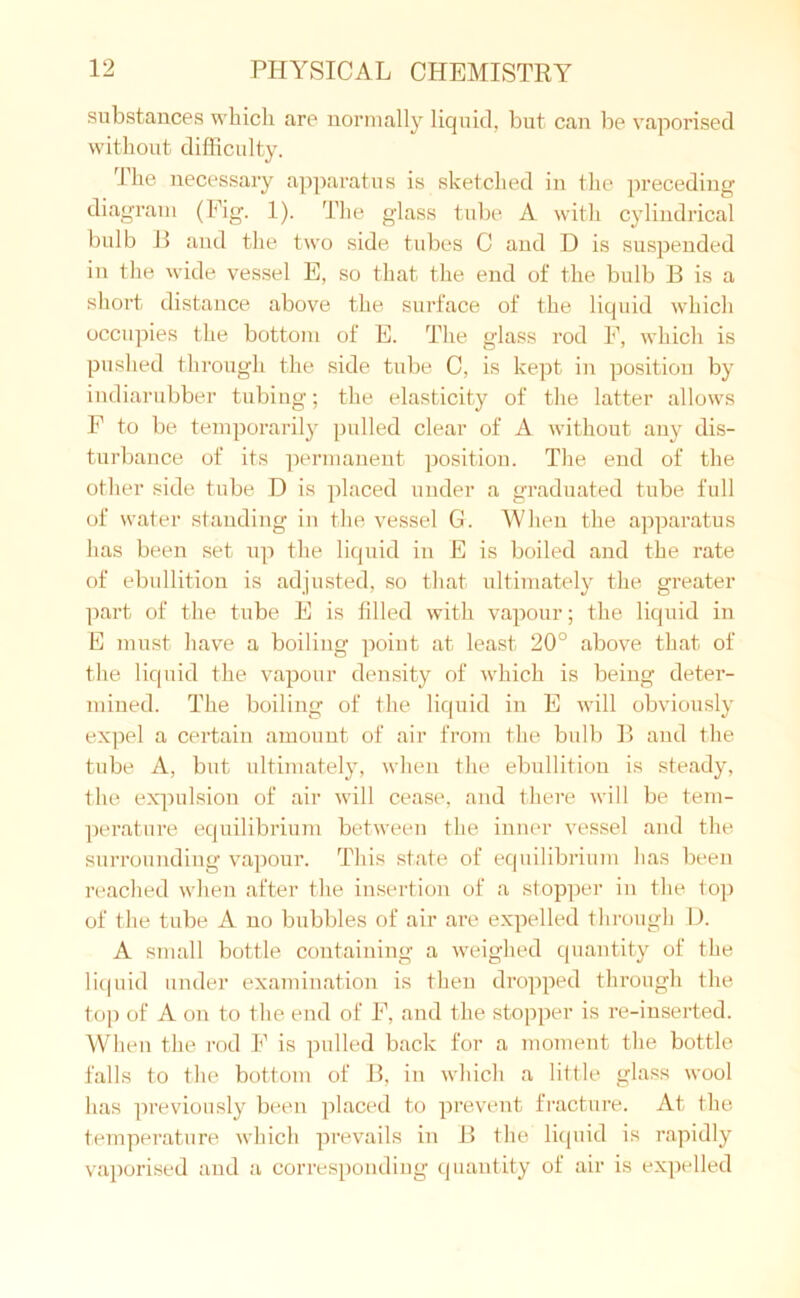 substances which are normally liquid, but can be vaporised without difficulty. The necessary apparatus is sketched in the preceding diagram (Fig. 1). The glass tube A with cylindrical bulb E and the two side tubes C and D is suspended in the wide vessel E, so that the end of the bulb B is a short distance above the surface of the liquid which occupies the bottom of E. The glass rod F, which is pushed through the side tube C, is kept in position by indiarubber tubing; the elasticity of the latter allows F to be temporarily pulled clear of A without any dis- turbance of its permanent position. The end of the other side tube D is placed under a graduated tube full of water standing in the vessel G. When the apparatus has been set up the liquid in E is boiled and the rate of ebullition is adjusted, so that ultimately the greater part of the tube E is filled with vapour; the liquid in E must have a boiling point at least 20° above that of the liquid the vapour density of which is being deter- mined. The boiling of the liquid in E will obviously expel a certain amount of air from the bulb B and the tube A, but ultimately, when the ebullition is steady, the expulsion of air will cease, and there will be tem- perature equilibrium between the inner vessel and the surrounding vapour. This state of equilibrium has been reached when after the insertion of a stopper in the top of the tube A no bubbles of air are expelled through D. A small bottle containing a weighed quantity of the liquid under examination is then dropped through the top of A on to the end of F, and the stopper is re-inserted. When the rod F is pulled back for a moment the bottle falls to the bottom of B, in which a little glass wool has previously been placed to prevent fracture. At the temperature which prevails in B the liquid is rapidly vaporised and a corresponding quantity of air is expelled