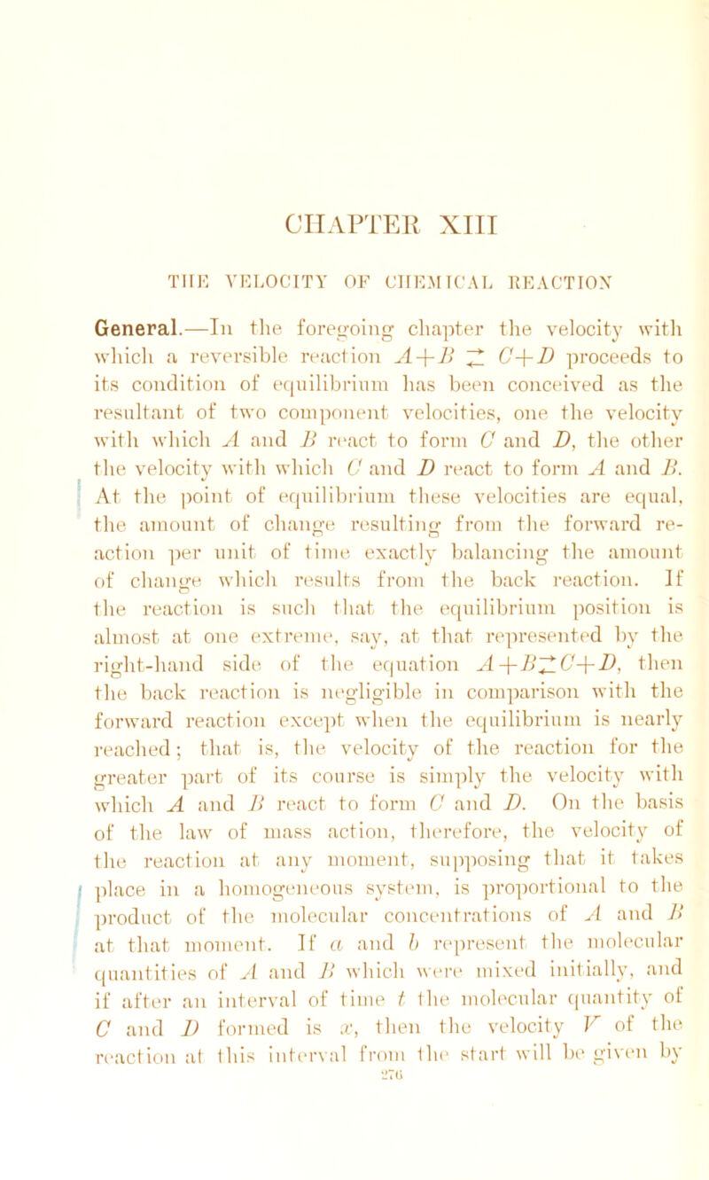 THE VELOCITY OF CHEMICAL REACTION General.—In the foregoing chapter the velocity with which a reversible reaction A-\-B A C-\-D proceeds to its condition of equilibrium has been conceived as the resultant of two component velocities, one the velocity with which A and B react to form 0 and D, the other the velocity with which C and D react to form A and B. At the point of equilibrium these velocities are equal, the amount of change resulting from the forward re- action per unit of time exactly balancing the amount of change which results from the back reaction. If the reaction is such that the equilibrium position is almost at one extreme, say, at that represented by the right-hand side of the equation A-\-BAG-[-D, then the back reaction is negligible in comparison with the forward reaction except when the equilibrium is nearly reached; that is, the velocity of the reaction for the greater part of its course is simply the velocity with which A and B react to form C and D. On the basis of the law of mass action, therefore, the velocity of the reaction at any moment, supposing that it takes I place in a homogeneous system, is proportional to the product of the molecular concentrations of A and B at that moment. If a and h represent the molecular quantities of A and B which were mixed initially, and if after an interval of time t the molecular quantity of C and 1) formed is x, then the velocity V of the reaction at this interval from the start will be given by 270