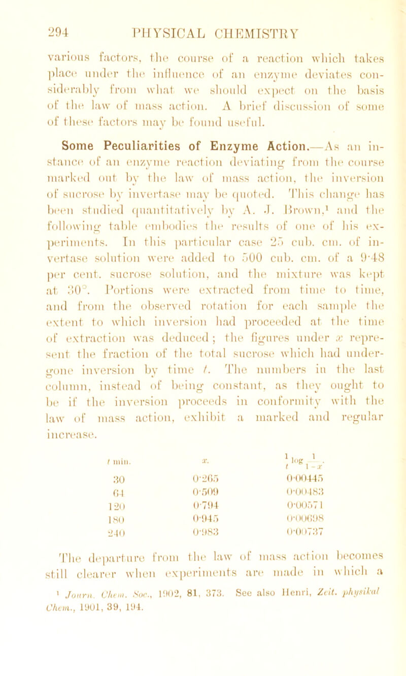 various factors, the course of a reaction which takes place under the influence of an enzyme deviates con- siderably from what we should expect on the basis of the law of mass action. A brief discussion of some of these factors may be found useful. Some Peculiarities of Enzyme Action.—As an in- stance of an enzyme reaction deviating from the course marked out by the law of mass action, the inversion of sucrose by invertase may be quoted. This change has been studied quantitatively by A. -T. Brown,1 and the following table embodies the results of one of his ex- periments. In this particular case 25 cub. cm. of in- vertase solution were added to 500 cub. cm. of a 9*48 per cent, sucrose solution, and the mixture was kept at 30°. Portions were extracted from time to time, and from the observed rotation for each sample the extent to which inversion had proceeded at the time of extraction was deduced; the figures under x repre- sent the fraction of the total sucrose which had under- gone inversion by time /. The numbers in the last column, instead of being constant, as they ought to be if the inversion proceeds in conformity with the law of mass action, exhibit a marked and regular increase. t min. x. 1 log 1 . I \ - x 30 0*265 0*00445 04 0*50!) 0*00483 120 0*794 0*00571 180 0*945 0*00698 240 0*983 0*00737 The departure from the law of mass action becomes still clearer when experiments are made in which a 1 tfuitvH. Chan. Soc., 1902, 81, 373. See also Henri, Zeit. physical Chem., 1901, 39, 194.