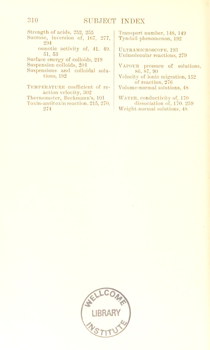 Strength of acids, 252, 255 Sucrose, inversion of, 107, 277, 294 osmotic activity of, 41. 49. 51, 53 Surface energy of colloids, 219 Suspension colloids, 201 Suspensions and colloidal solu- tions, 192 Temperature coefficient of re- action velocity, 302 Thermometer, Beckmann’s, 101 Toxin-antitoxin reaction, 215, 270. 274 Transport number, 148, 149 Tyndall phenomenon, 192 Ultramicroscope, 193 Unimolecular reactions, 279 Vapour pressure of solutions, 8(5, 87, 90 Velocity of ionic migration, 152 of reaction, 270 Volume-normal solutions, 48 Water, conductivity of, 170 dissociation of, 170. 259 Weight-normal solutions, 48