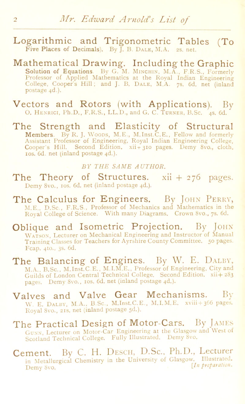 Logarithmic and Trigonometric Tables (To Five Places of Decimals). By J. B. Dale, M.A. 2s. net. Mathematical Drawing. Including the Graphic Solution of Equations By G. M. Minchin, M.A., F.R.S., Formerly Professor of Applied Mathematics at the Royal Indian Engineering College, Cooper's Hill; and J. B. Dale, M.A. 7s. 6d. net (inland postage qd.). Vectors and Rotors (with Applications). By O. Henrici, Ph.D., F.R.S., LL.D., and G. C. Turner, B.Sc. 4s. Gd. The Strength and Elasticity of Structural Members. By R. J. Woods, M.E., M.Inst.C.E., Fellow and formerly Assistant Professor of Engineering, Royal Indian Engineering College, Cooper's Hill. Second Edition, xii-i-310 pages. Demy 8vo., cloth, 10s. 6d. net (inland postage 4d.). BY THE SAME AUTHOR. The Theory of Structures. xii + 276 pages. Demy Svo., ios. 6d. net (inland postage 4d.). The Calculus for Engineers. By John Perry, M.E., D.Sc., F.R.S , Professor of Mechanics and Mathematics in the Royal College of Science. With many Diagrams. Crown 8vo., 7s. 6d. Oblique and Isometric Projection. By John Watson, Lecturer on Mechanical Engineering and Instructor of Manual Training Classes for Teachers for Ayrshire County Committee. 50 pages. Fcap. 4to., 3s. Gd. The Balancing of Engines. By W. E. Dalby, M.A., B.Sc., M.Inst.C.E., M.I.M.E., Professor of Engineering, City and Guilds of London Central Technical College. Second Edition. xii+2S3 pages. Demy Svo., ios. 6d. net (inland postage 4d.). Valves and Valve Gear Mechanisms. By W E. Daluy, M.A.. B.Sc., M.Inst.C.E., M.I.M.E. xviii + 366 pages. Royal 8vo., 21s. net (inland postage sd.). The Practical Design of Motor-Cars. By James Gunn, Lecturer on Motor-Car Engineering at the Glasgow and West of Scotland Technical College. Fully Illustrated. Demy Svo. Cement. By C. H. in Metallurgical Chemistry Demy Svo. Desch, D.Sc., Ph.D., Lecturer in the University of Glasgow. Illustrated. [/;; preparation.