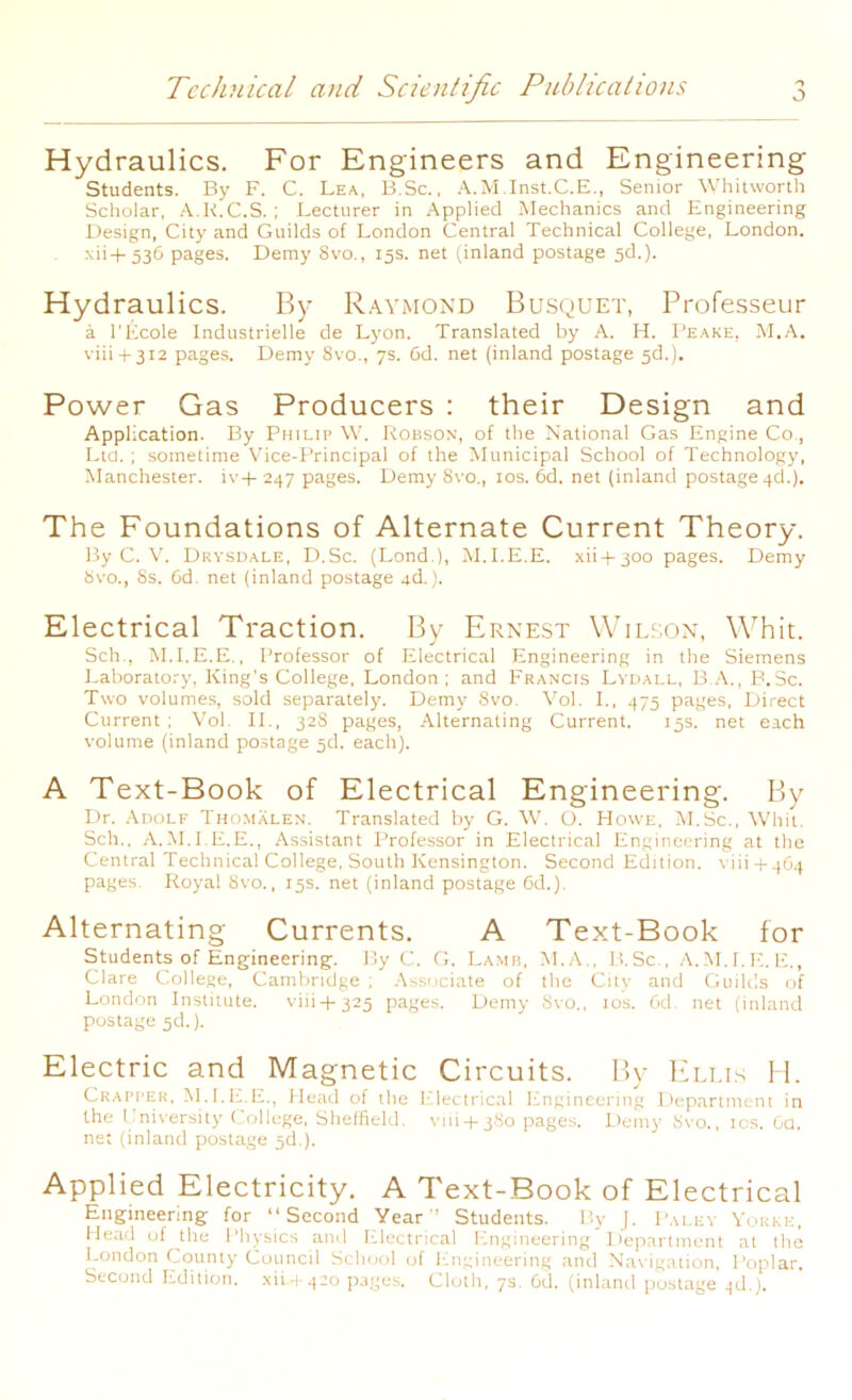 Hydraulics. For Engineers and Engineering Students. By F. C. Lea, B.Sc., A.M.Inst.C.E., Senior Whitworth Scholar, A.K.C.S. ; Lecturer in Applied Mechanics and Engineering Design, City and Guilds of London Central Technical College, London, xii-f- 536 pages. Demy 8vo., 15s. net (inland postage 5d.). Hydraulics. By Raymond Busquet, Professeur a l'Ecole Industrielle de Lyon. Translated by A. H. Peake, M.A. viii + 312 pages. Demy 8vo., 7s. Cd. net (inland postage sd.). Power Gas Producers : their Design and Application. By Philip W. Robson, of the National Gas Engine Co., Ltd. ; sometime Vice-Principal of the Municipal School of Technology, Manchester. iv+ 247 pages. Demy 8vo., 10s. 6d. net (inland postage 4d.). The Foundations of Alternate Current Theory. By C. V. Drysdale, D.Sc. (Lond.), M.I.E.E. xii+300 pages. Demy 8vo., 8s. 6d. net (inland postage 4d.). Electrical Traction. By Ernest Wilson, Whit. Sell., M.I.E.E., Professor of Electrical Engineering in the Siemens Laboratory, King's College, London; and Francis Lydall, B.A., B.Sc. Two volumes, sold separately. Demy 8vo. Vol. I., 475 pages, Direct Current ; Vol. II., 328 pages, Alternating Current. 15s. net each volume (inland postage 3d. each). A Text-Book of Electrical Engineering. By Dr. Adolf Thomalen. Translated by G. W. O. Howe, M.Sc., Whit. Sch.. A.M.I.E.E., Assistant Professor in Electrical Engineering at the Central Technical College, South Kensington. Second Edition. \ iii -i- 4G4 pages. Royal 8vo., 15s. net (inland postage 6d.). Alternating Currents. A Text-Book for Students of Engineering. By C. G. Lamb, M.A., B.Sc., A.M.I.E.E., Clare College, Cambridge ; Associate of the City and Guilds of London Institute. viii+325 pages. Demy 8vo., 10s. 6d. net (inland postage 5d.). Electric and Magnetic Circuits. By Ellis H. Crapper, M.I.E.E., Head of the Electrical Engineering Department in the University College, Sheffield. viii4-3So pages. Demy Svo., 10s. Ga, net (inland postage 5c!.). Applied Electricity. A Text-Book of Electrical Engineering for “Second Year” Students. By J. Faley Yorke, Head of the Physics and Electrical Engineering Department at the London County Council School of Engineering and Navigation, Poplar. Second Edition, xii.-t.420 pages. Cloth, 7s. 6d. (inland postage ^d.j.